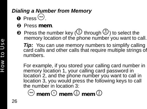 26Dialing a Number from MemoryPress &acirc;. Press mem. Press the number key (&Ntilde; through &Eacute;) to select the memory location of the phone number you want to call. Tip:  You can use memory numbers to simplify calling card calls and other calls that require multiple strings of numbers. For example, if you stored your calling card number in memory location 1, your calling card password in location 2, and the phone number you want to call in location 3, you would press the following keys to call the number in location 3:  &acirc; mem \ mem ] mem ^How to Use