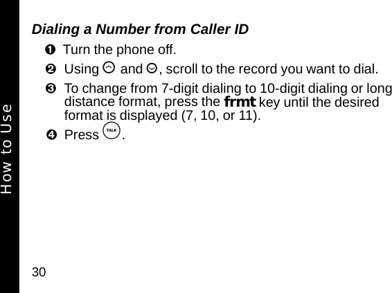 30Dialing a Number from Caller IDTurn the phone off. Using &ograve; and &uacute;, scroll to the record you want to dial.To change from 7-digit dialing to 10-digit dialing or long distance format, press the frmt key until the desired format is displayed (7, 10, or 11).Press &acirc;. How to Use