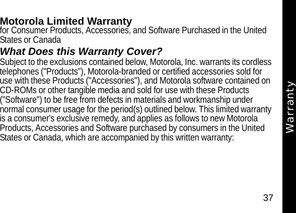 37WarrantyMotorola Limited Warranty for Consumer Products, Accessories, and Software Purchased in the United States or CanadaWhat Does this Warranty Cover?Subject to the exclusions contained below, Motorola, Inc. warrants its cordless telephones ("Products"), Motorola-branded or certified accessories sold for use with these Products ("Accessories"), and Motorola software contained on CD-ROMs or other tangible media and sold for use with these Products ("Software") to be free from defects in materials and workmanship under normal consumer usage for the period(s) outlined below. This limited warranty is a consumer's exclusive remedy, and applies as follows to new Motorola Products, Accessories and Software purchased by consumers in the United States or Canada, which are accompanied by this written warranty:Warranty