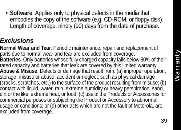 39Warranty&bull;Software. Applies only to physical defects in the media that embodies the copy of the software (e.g. CD-ROM, or floppy disk). Length of coverage: ninety (90) days from the date of purchase.ExclusionsNormal Wear and Tear. Periodic maintenance, repair and replacement of parts due to normal wear and tear are excluded from coverage.Batteries. Only batteries whose fully charged capacity falls below 80% of their rated capacity and batteries that leak are covered by this limited warranty.Abuse &amp; Misuse. Defects or damage that result from: (a) improper operation, storage, misuse or abuse, accident or neglect, such as physical damage (cracks, scratches, etc.) to the surface of the product resulting from misuse; (b) contact with liquid, water, rain, extreme humidity or heavy perspiration, sand, dirt or the like, extreme heat, or food; (c) use of the Products or Accessories for commercial purposes or subjecting the Product or Accessory to abnormal usage or conditions; or (d) other acts which are not the fault of Motorola, are excluded from coverage.Warranty