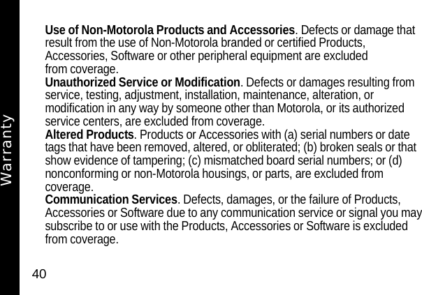 40Use of Non-Motorola Products and Accessories. Defects or damage that result from the use of Non-Motorola branded or certified Products, Accessories, Software or other peripheral equipment are excluded from coverage.Unauthorized Service or Modification. Defects or damages resulting from service, testing, adjustment, installation, maintenance, alteration, or modification in any way by someone other than Motorola, or its authorized service centers, are excluded from coverage.Altered Products. Products or Accessories with (a) serial numbers or date tags that have been removed, altered, or obliterated; (b) broken seals or that show evidence of tampering; (c) mismatched board serial numbers; or (d) nonconforming or non-Motorola housings, or parts, are excluded from coverage.Communication Services. Defects, damages, or the failure of Products, Accessories or Software due to any communication service or signal you may subscribe to or use with the Products, Accessories or Software is excluded from coverage.Warranty