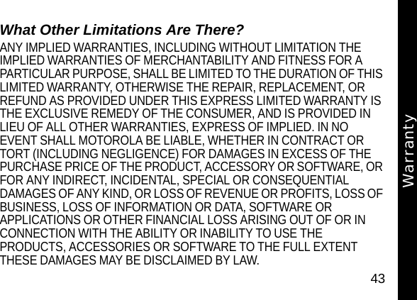 43WarrantyWhat Other Limitations Are There?ANY IMPLIED WARRANTIES, INCLUDING WITHOUT LIMITATION THE IMPLIED WARRANTIES OF MERCHANTABILITY AND FITNESS FOR A PARTICULAR PURPOSE, SHALL BE LIMITED TO THE DURATION OF THIS LIMITED WARRANTY, OTHERWISE THE REPAIR, REPLACEMENT, OR REFUND AS PROVIDED UNDER THIS EXPRESS LIMITED WARRANTY IS THE EXCLUSIVE REMEDY OF THE CONSUMER, AND IS PROVIDED IN LIEU OF ALL OTHER WARRANTIES, EXPRESS OF IMPLIED. IN NO EVENT SHALL MOTOROLA BE LIABLE, WHETHER IN CONTRACT OR TORT (INCLUDING NEGLIGENCE) FOR DAMAGES IN EXCESS OF THE PURCHASE PRICE OF THE PRODUCT, ACCESSORY OR SOFTWARE, OR FOR ANY INDIRECT, INCIDENTAL, SPECIAL OR CONSEQUENTIAL DAMAGES OF ANY KIND, OR LOSS OF REVENUE OR PROFITS, LOSS OF BUSINESS, LOSS OF INFORMATION OR DATA, SOFTWARE OR APPLICATIONS OR OTHER FINANCIAL LOSS ARISING OUT OF OR IN CONNECTION WITH THE ABILITY OR INABILITY TO USE THE PRODUCTS, ACCESSORIES OR SOFTWARE TO THE FULL EXTENT THESE DAMAGES MAY BE DISCLAIMED BY LAW. Warranty