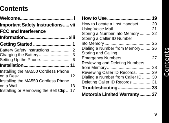 vWelcome............................................ iImportant Safety Instructions..... viiFCC and Interference Information.................................... xiiiGetting Started ................................ 1Battery Safety Instructions..................  2Charging the Battery ...........................  3Setting Up the Phone..........................  6Installation...................................... 11Installing the MA550 Cordless Phone on a Desk..........................................  12Installing the MA550 Cordless Phone on a Wall...........................................  13Installing or Removing the Belt Clip..  17How to Use.....................................19How to Locate a Lost Handset..........  20Using Voice Mail ...............................  21Storing a Number into Memory .........  22Storing a Caller ID Number nto Memory.......................................  25Dialing a Number from Memory ........  26Storing and Calling Emergency Numbers ........................  27Reviewing and Deleting Numbers from Memory.....................................  28Reviewing Caller ID Records ............  29Dialing a Number from Caller ID .......  30Deleting Caller ID Records ...............  31Troubleshooting............................33Motorola Limited Warranty..........37ContentsContents