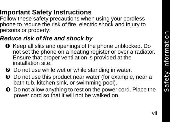 viiImportant Safety InstructionsFollow these safety precautions when using your cordless phone to reduce the risk of fire, electric shock and injury to persons or property: Reduce risk of fire and shock byKeep all slits and openings of the phone unblocked. Do not set the phone on a heating register or over a radiator. Ensure that proper ventilation is provided at the installation site. Do not use while wet or while standing in water. Do not use this product near water (for example, near a bath tub, kitchen sink, or swimming pool). Do not allow anything to rest on the power cord. Place the power cord so that it will not be walked on.   Safety Information