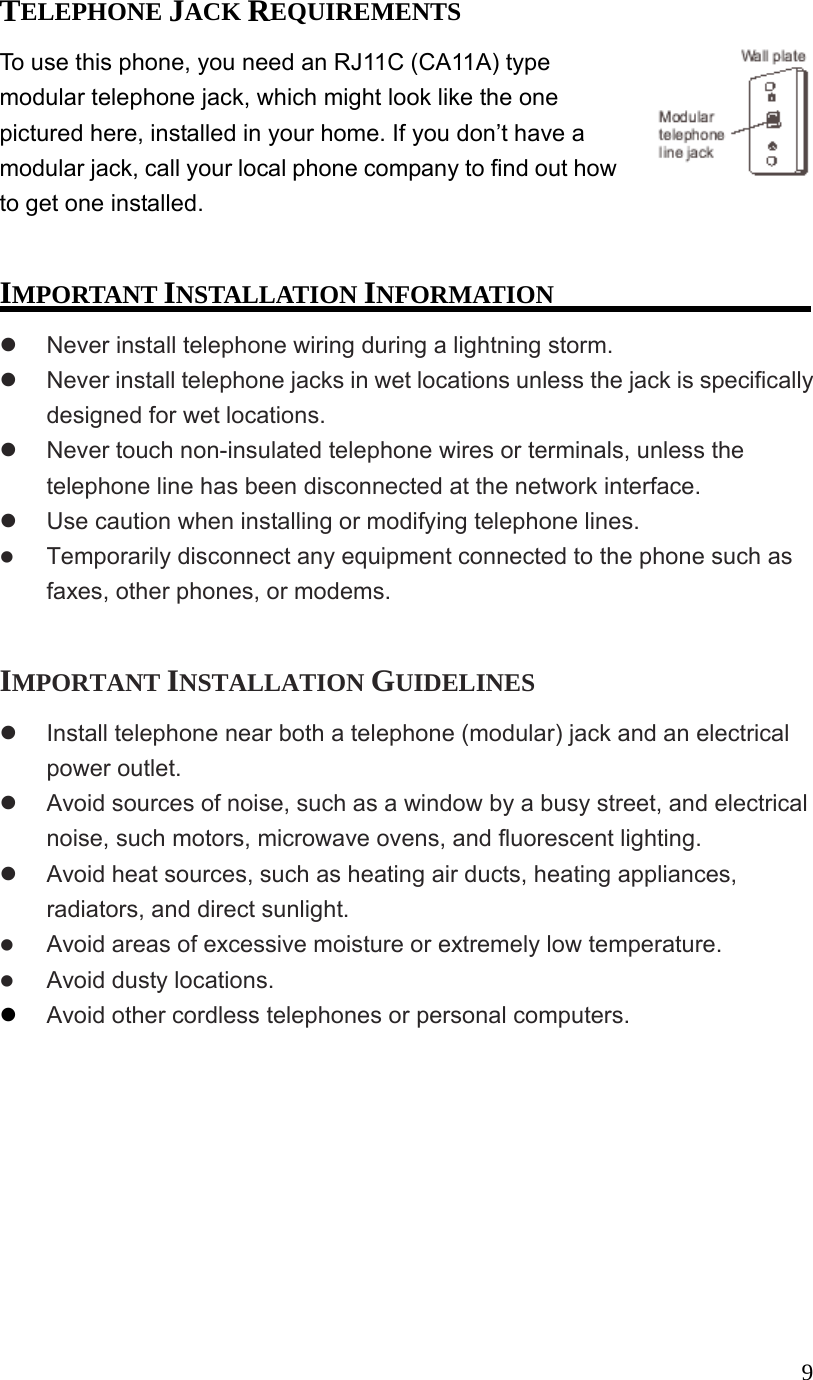  9TELEPHONE JACK REQUIREMENTS To use this phone, you need an RJ11C (CA11A) type modular telephone jack, which might look like the one pictured here, installed in your home. If you don&rsquo;t have a modular jack, call your local phone company to find out how to get one installed.  IMPORTANT INSTALLATION INFORMATION   Never install telephone wiring during a lightning storm.   Never install telephone jacks in wet locations unless the jack is specifically designed for wet locations.   Never touch non-insulated telephone wires or terminals, unless the telephone line has been disconnected at the network interface.   Use caution when installing or modifying telephone lines.   Temporarily disconnect any equipment connected to the phone such as faxes, other phones, or modems.  IMPORTANT INSTALLATION GUIDELINES   Install telephone near both a telephone (modular) jack and an electrical power outlet.   Avoid sources of noise, such as a window by a busy street, and electrical noise, such motors, microwave ovens, and fluorescent lighting.   Avoid heat sources, such as heating air ducts, heating appliances, radiators, and direct sunlight.   Avoid areas of excessive moisture or extremely low temperature.   Avoid dusty locations.   Avoid other cordless telephones or personal computers.  