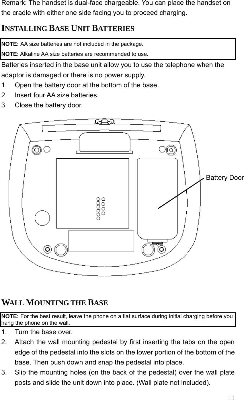  11Remark: The handset is dual-face chargeable. You can place the handset on the cradle with either one side facing you to proceed charging. INSTALLING BASE UNIT BATTERIES NOTE: AA size batteries are not included in the package. NOTE: Alkaline AA size batteries are recommended to use. Batteries inserted in the base unit allow you to use the telephone when the adaptor is damaged or there is no power supply. 1.  Open the battery door at the bottom of the base. 2.  Insert four AA size batteries. 3.  Close the battery door.  Battery Door WALL MOUNTING THE BASE NOTE: For the best result, leave the phone on a flat surface during initial charging before you hang the phone on the wall. 1.  Turn the base over. 2.  Attach the wall mounting pedestal by first inserting the tabs on the open edge of the pedestal into the slots on the lower portion of the bottom of the base. Then push down and snap the pedestal into place. 3.  Slip the mounting holes (on the back of the pedestal) over the wall plate posts and slide the unit down into place. (Wall plate not included). 