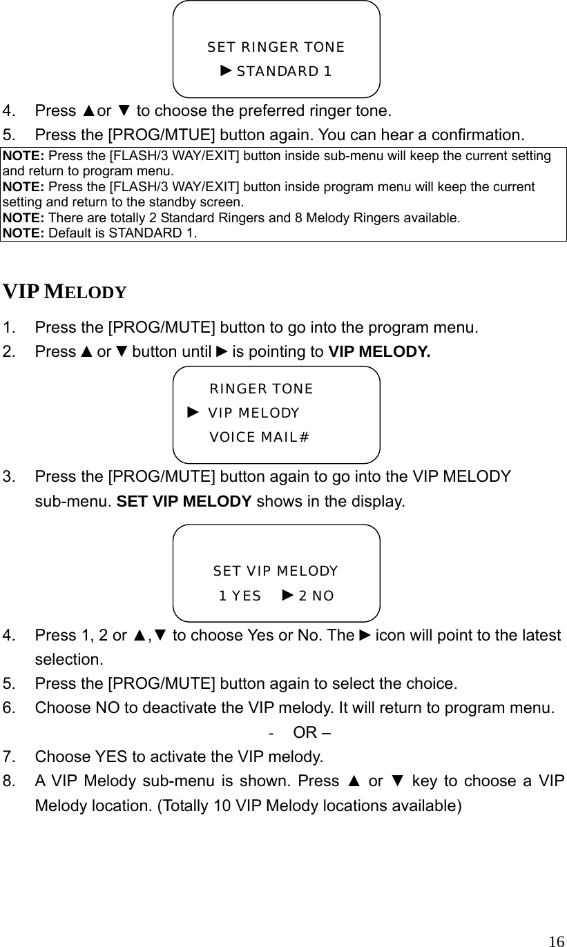  164. Press ▲or ▼ to choose the preferred ringer tone. 5.  Press the [PROG/MTUE] button again. You can hear a confirmation. NOTE: Press the [FLASH/3 WAY/EXIT] button inside sub-menu will keep the current setting and return to program menu. NOTE: Press the [FLASH/3 WAY/EXIT] button inside program menu will keep the current setting and return to the standby screen. NOTE: There are totally 2 Standard Ringers and 8 Melody Ringers available. NOTE: Default is STANDARD 1.  VIP MELODY 1.  Press the [PROG/MUTE] button to go into the program menu. 2. Press ▲or ▼button until ►is pointing to VIP MELODY. 3.  Press the [PROG/MUTE] button again to go into the VIP MELODY sub-menu. SET VIP MELODY shows in the display. 4.  Press 1, 2 or ▲,▼ to choose Yes or No. The ►icon will point to the latest selection. 5.  Press the [PROG/MUTE] button again to select the choice. 6.  Choose NO to deactivate the VIP melody. It will return to program menu. -  OR &ndash; 7.  Choose YES to activate the VIP melody. 8.  A VIP Melody sub-menu is shown. Press ▲ or ▼ key to choose a VIP Melody location. (Totally 10 VIP Melody locations available)  SET RINGER TONE ►STANDARD 1  SET VIP MELODY 1 YES   ►2 NO RINGER TONE ► VIP MELODY VOICE MAIL# 