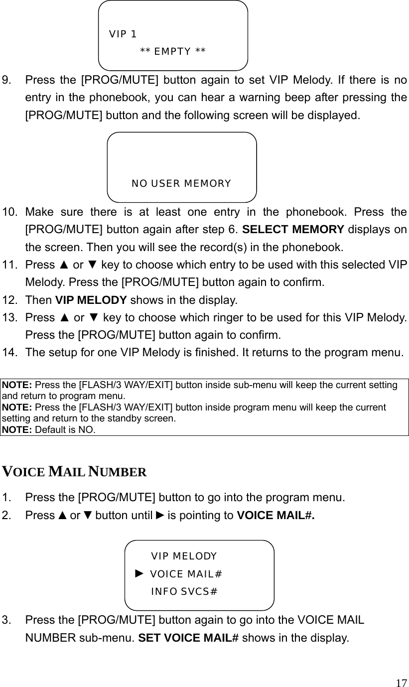  179.  Press the [PROG/MUTE] button again to set VIP Melody. If there is no entry in the phonebook, you can hear a warning beep after pressing the [PROG/MUTE] button and the following screen will be displayed. 10. Make sure there is at least one entry in the phonebook. Press the [PROG/MUTE] button again after step 6. SELECT MEMORY displays on the screen. Then you will see the record(s) in the phonebook. 11. Press ▲ or ▼ key to choose which entry to be used with this selected VIP Melody. Press the [PROG/MUTE] button again to confirm. 12. Then VIP MELODY shows in the display. 13. Press ▲ or ▼ key to choose which ringer to be used for this VIP Melody. Press the [PROG/MUTE] button again to confirm. 14.  The setup for one VIP Melody is finished. It returns to the program menu.  NOTE: Press the [FLASH/3 WAY/EXIT] button inside sub-menu will keep the current setting and return to program menu. NOTE: Press the [FLASH/3 WAY/EXIT] button inside program menu will keep the current setting and return to the standby screen. NOTE: Default is NO.  VOICE MAIL NUMBER 1.  Press the [PROG/MUTE] button to go into the program menu. 2. Press ▲or ▼button until ►is pointing to VOICE MAIL#. 3.  Press the [PROG/MUTE] button again to go into the VOICE MAIL NUMBER sub-menu. SET VOICE MAIL# shows in the display.  VIP 1 ** EMPTY **   NO USER MEMORY VIP MELODY ► VOICE MAIL# INFO SVCS# 