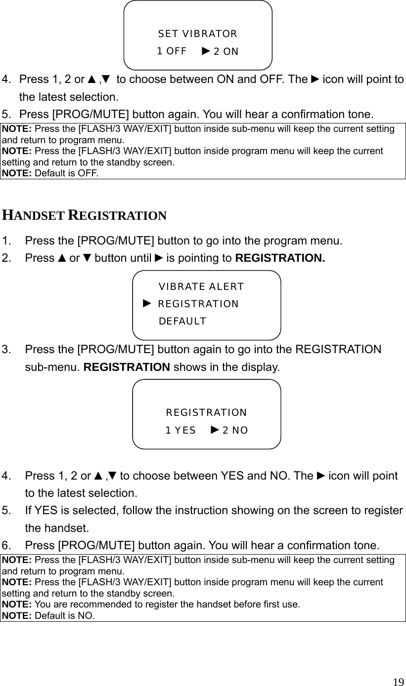  194.  Press 1, 2 or ▲,▼ to choose between ON and OFF. The ►icon will point to the latest selection. 5.  Press [PROG/MUTE] button again. You will hear a confirmation tone. NOTE: Press the [FLASH/3 WAY/EXIT] button inside sub-menu will keep the current setting and return to program menu. NOTE: Press the [FLASH/3 WAY/EXIT] button inside program menu will keep the current setting and return to the standby screen. NOTE: Default is OFF.  HANDSET REGISTRATION 1.  Press the [PROG/MUTE] button to go into the program menu. 2. Press ▲or ▼button until ►is pointing to REGISTRATION. 3.  Press the [PROG/MUTE] button again to go into the REGISTRATION sub-menu. REGISTRATION shows in the display.  4.  Press 1, 2 or ▲,▼to choose between YES and NO. The ►icon will point to the latest selection. 5.  If YES is selected, follow the instruction showing on the screen to register the handset. 6.  Press [PROG/MUTE] button again. You will hear a confirmation tone. NOTE: Press the [FLASH/3 WAY/EXIT] button inside sub-menu will keep the current setting and return to program menu. NOTE: Press the [FLASH/3 WAY/EXIT] button inside program menu will keep the current setting and return to the standby screen. NOTE: You are recommended to register the handset before first use. NOTE: Default is NO.    REGISTRATION 1 YES   ►2 NO  SET VIBRATOR 1 OFF   ►2 ON VIBRATE ALERT ► REGISTRATION DEFAULT 