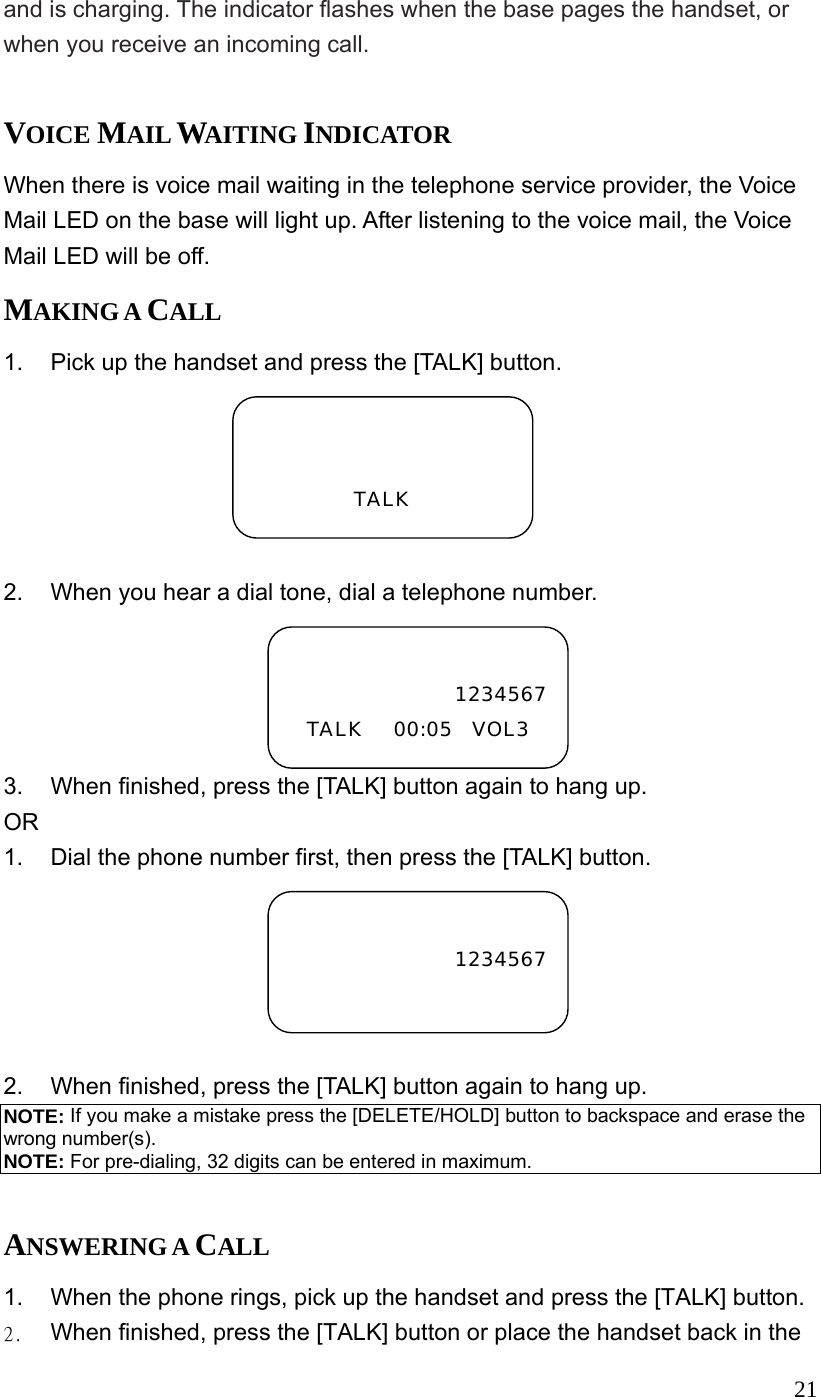  21and is charging. The indicator flashes when the base pages the handset, or when you receive an incoming call.  VOICE MAIL WAITING INDICATOR When there is voice mail waiting in the telephone service provider, the Voice Mail LED on the base will light up. After listening to the voice mail, the Voice Mail LED will be off. MAKING A CALL 1.  Pick up the handset and press the [TALK] button.           2.  When you hear a dial tone, dial a telephone number. 3.  When finished, press the [TALK] button again to hang up. OR 1.  Dial the phone number first, then press the [TALK] button.  2.  When finished, press the [TALK] button again to hang up. NOTE: If you make a mistake press the [DELETE/HOLD] button to backspace and erase the wrong number(s). NOTE: For pre-dialing, 32 digits can be entered in maximum.  ANSWERING A CALL 1.  When the phone rings, pick up the handset and press the [TALK] button. 2.  When finished, press the [TALK] button or place the handset back in the   TALK  1234567TALK   00:05  VOL3  1234567 