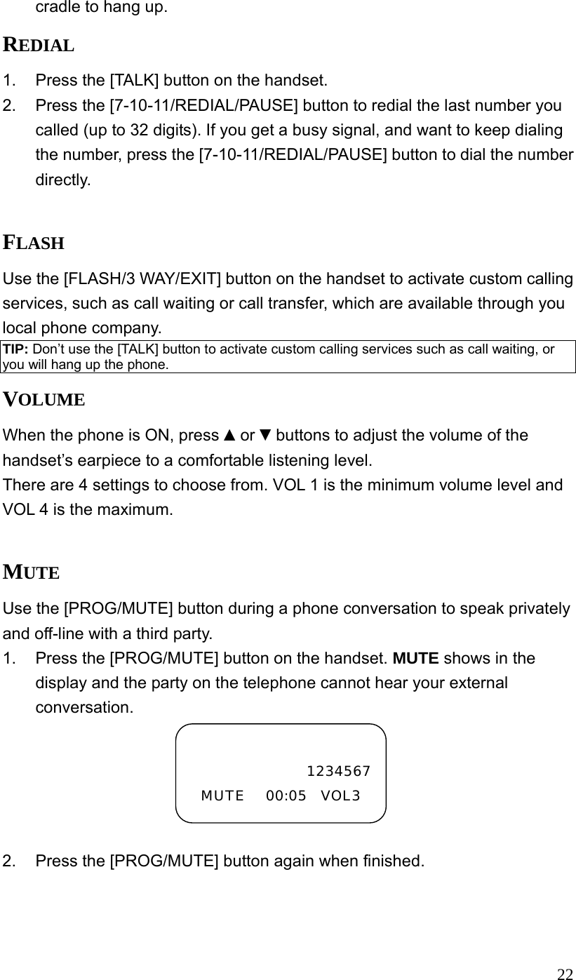  22cradle to hang up. REDIAL 1.  Press the [TALK] button on the handset. 2.  Press the [7-10-11/REDIAL/PAUSE] button to redial the last number you called (up to 32 digits). If you get a busy signal, and want to keep dialing the number, press the [7-10-11/REDIAL/PAUSE] button to dial the number directly.  FLASH Use the [FLASH/3 WAY/EXIT] button on the handset to activate custom calling services, such as call waiting or call transfer, which are available through you local phone company. TIP: Don&rsquo;t use the [TALK] button to activate custom calling services such as call waiting, or you will hang up the phone. VOLUME When the phone is ON, press ▲or ▼buttons to adjust the volume of the handset&rsquo;s earpiece to a comfortable listening level. There are 4 settings to choose from. VOL 1 is the minimum volume level and VOL 4 is the maximum.  MUTE Use the [PROG/MUTE] button during a phone conversation to speak privately and off-line with a third party. 1.  Press the [PROG/MUTE] button on the handset. MUTE shows in the display and the party on the telephone cannot hear your external conversation.  2.  Press the [PROG/MUTE] button again when finished.   1234567MUTE   00:05  VOL3 