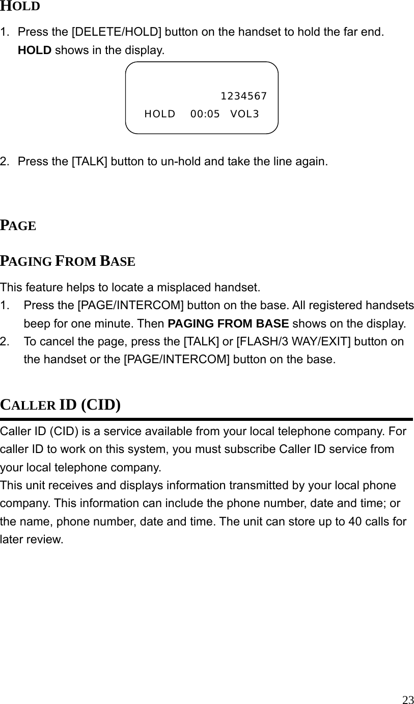  23HOLD 1.  Press the [DELETE/HOLD] button on the handset to hold the far end. HOLD shows in the display.  2.  Press the [TALK] button to un-hold and take the line again.   PAGE PAGING FROM BASE   This feature helps to locate a misplaced handset. 1.  Press the [PAGE/INTERCOM] button on the base. All registered handsets beep for one minute. Then PAGING FROM BASE shows on the display. 2.  To cancel the page, press the [TALK] or [FLASH/3 WAY/EXIT] button on the handset or the [PAGE/INTERCOM] button on the base.  CALLER ID (CID) Caller ID (CID) is a service available from your local telephone company. For caller ID to work on this system, you must subscribe Caller ID service from your local telephone company. This unit receives and displays information transmitted by your local phone company. This information can include the phone number, date and time; or the name, phone number, date and time. The unit can store up to 40 calls for later review.  1234567HOLD   00:05  VOL3 