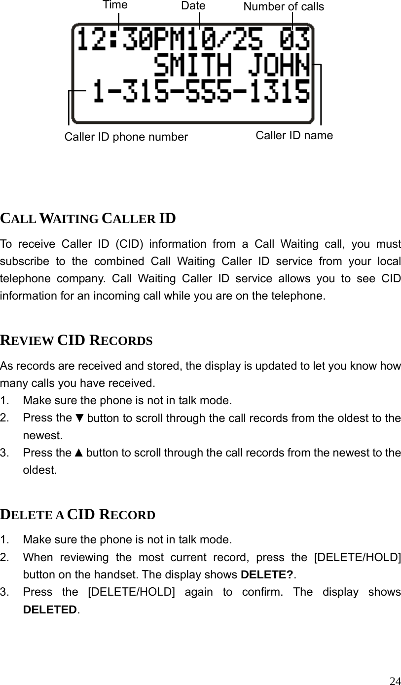  24 Time  Date Number of callsCaller ID name Caller ID phone number   CALL WAITING CALLER ID To receive Caller ID (CID) information from a Call Waiting call, you must subscribe to the combined Call Waiting Caller ID service from your local telephone company. Call Waiting Caller ID service allows you to see CID information for an incoming call while you are on the telephone.  REVIEW CID RECORDS As records are received and stored, the display is updated to let you know how many calls you have received. 1.  Make sure the phone is not in talk mode. 2. Press the ▼button to scroll through the call records from the oldest to the newest. 3. Press the ▲button to scroll through the call records from the newest to the oldest.  DELETE A CID RECORD 1.  Make sure the phone is not in talk mode. 2.  When reviewing the most current record, press the [DELETE/HOLD] button on the handset. The display shows DELETE?. 3.  Press the [DELETE/HOLD] again to confirm. The display shows DELETED.  