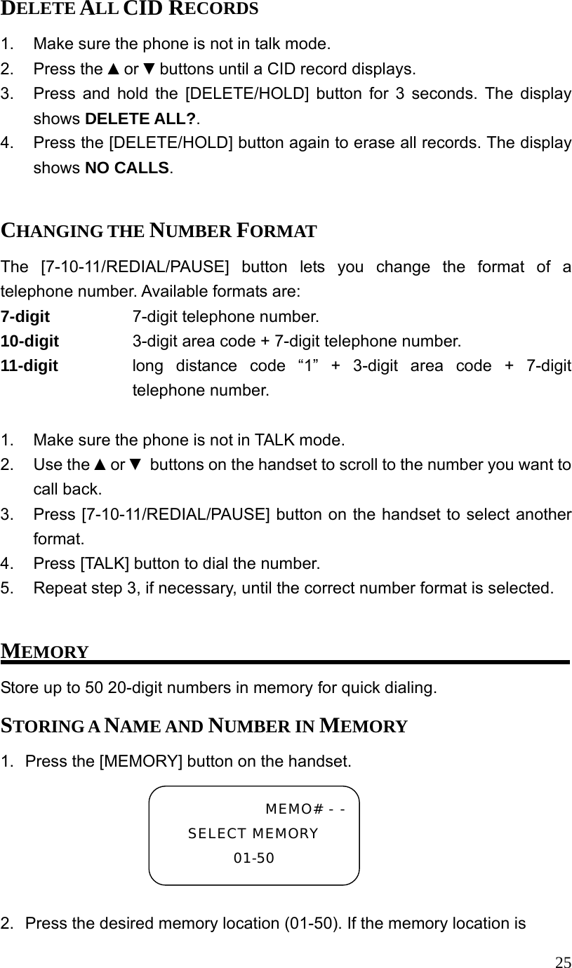  25DELETE ALL CID RECORDS 1.  Make sure the phone is not in talk mode. 2. Press the ▲or ▼buttons until a CID record displays. 3.  Press and hold the [DELETE/HOLD] button for 3 seconds. The display shows DELETE ALL?. 4.  Press the [DELETE/HOLD] button again to erase all records. The display shows NO CALLS.  CHANGING THE NUMBER FORMAT The [7-10-11/REDIAL/PAUSE] button lets you change the format of a telephone number. Available formats are: 7-digit     7-digit telephone number. 10-digit      3-digit area code + 7-digit telephone number. 11-digit  long distance code &ldquo;1&rdquo; + 3-digit area code + 7-digit telephone number.  1.  Make sure the phone is not in TALK mode. 2. Use the ▲or ▼ buttons on the handset to scroll to the number you want to call back. 3.  Press [7-10-11/REDIAL/PAUSE] button on the handset to select another format. 4.  Press [TALK] button to dial the number. 5.  Repeat step 3, if necessary, until the correct number format is selected.  MEMORY Store up to 50 20-digit numbers in memory for quick dialing.   STORING A NAME AND NUMBER IN MEMORY 1.  Press the [MEMORY] button on the handset.  2.  Press the desired memory location (01-50). If the memory location is MEMO# - -SELECT MEMORY 01-50 