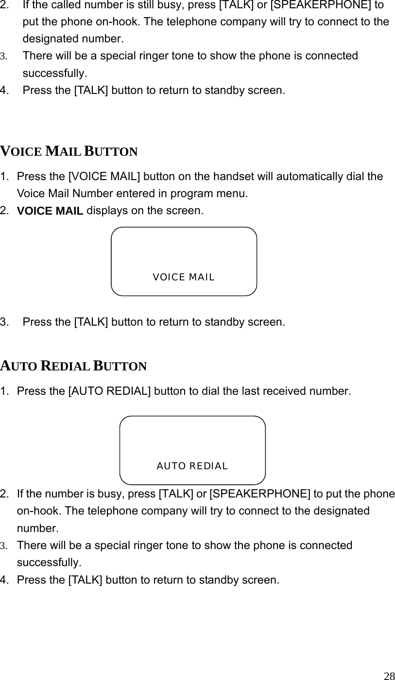  282.  If the called number is still busy, press [TALK] or [SPEAKERPHONE] to put the phone on-hook. The telephone company will try to connect to the designated number. 3.  There will be a special ringer tone to show the phone is connected successfully. 4.  Press the [TALK] button to return to standby screen.  VOICE MAIL BUTTON 1.  Press the [VOICE MAIL] button on the handset will automatically dial the Voice Mail Number entered in program menu. 2.  VOICE MAIL displays on the screen.  3.  Press the [TALK] button to return to standby screen.  AUTO REDIAL BUTTON 1.  Press the [AUTO REDIAL] button to dial the last received number. 2.  If the number is busy, press [TALK] or [SPEAKERPHONE] to put the phone on-hook. The telephone company will try to connect to the designated number. 3.  There will be a special ringer tone to show the phone is connected successfully. 4.  Press the [TALK] button to return to standby screen.    VOICE MAIL   AUTO REDIAL 