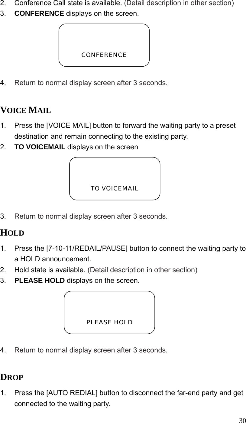  302.  Conference Call state is available. (Detail description in other section) 3.  CONFERENCE displays on the screen.  4.  Return to normal display screen after 3 seconds.  VOICE MAIL 1.  Press the [VOICE MAIL] button to forward the waiting party to a preset destination and remain connecting to the existing party. 2.  TO VOICEMAIL displays on the screen  3.  Return to normal display screen after 3 seconds. HOLD 1.  Press the [7-10-11/REDAIL/PAUSE] button to connect the waiting party to a HOLD announcement. 2.  Hold state is available. (Detail description in other section) 3.  PLEASE HOLD displays on the screen.  4.  Return to normal display screen after 3 seconds.  DROP 1.  Press the [AUTO REDIAL] button to disconnect the far-end party and get connected to the waiting party.   CONFERENCE   TO VOICEMAIL   PLEASE HOLD 