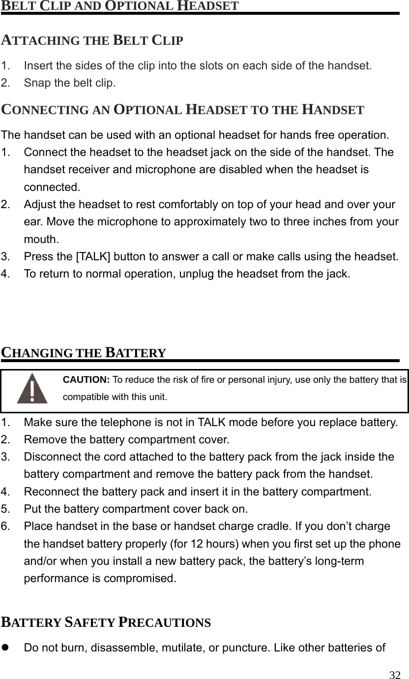  32BELT CLIP AND OPTIONAL HEADSET ATTACHING THE BELT CLIP 1.  Insert the sides of the clip into the slots on each side of the handset. 2.  Snap the belt clip. CONNECTING AN OPTIONAL HEADSET TO THE HANDSET The handset can be used with an optional headset for hands free operation. 1.  Connect the headset to the headset jack on the side of the handset. The handset receiver and microphone are disabled when the headset is connected. 2.  Adjust the headset to rest comfortably on top of your head and over your ear. Move the microphone to approximately two to three inches from your mouth. 3.  Press the [TALK] button to answer a call or make calls using the headset. 4.  To return to normal operation, unplug the headset from the jack.    CHANGING THE BATTERY  CAUTION: To reduce the risk of fire or personal injury, use only the battery that is compatible with this unit. 1.  Make sure the telephone is not in TALK mode before you replace battery. 2.  Remove the battery compartment cover. 3.  Disconnect the cord attached to the battery pack from the jack inside the battery compartment and remove the battery pack from the handset. 4.  Reconnect the battery pack and insert it in the battery compartment. 5.  Put the battery compartment cover back on. 6.  Place handset in the base or handset charge cradle. If you don&rsquo;t charge the handset battery properly (for 12 hours) when you first set up the phone and/or when you install a new battery pack, the battery&rsquo;s long-term performance is compromised.  BATTERY SAFETY PRECAUTIONS   Do not burn, disassemble, mutilate, or puncture. Like other batteries of 