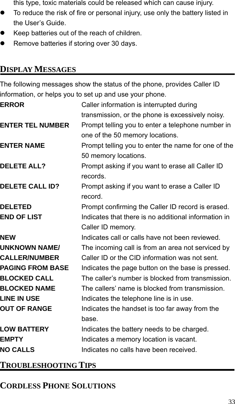  33this type, toxic materials could be released which can cause injury.   To reduce the risk of fire or personal injury, use only the battery listed in the User&rsquo;s Guide.   Keep batteries out of the reach of children.   Remove batteries if storing over 30 days.  DISPLAY MESSAGES The following messages show the status of the phone, provides Caller ID information, or helps you to set up and use your phone. ERROR  Caller information is interrupted during transmission, or the phone is excessively noisy. ENTER TEL NUMBER  Prompt telling you to enter a telephone number in one of the 50 memory locations. ENTER NAME  Prompt telling you to enter the name for one of the 50 memory locations. DELETE ALL?  Prompt asking if you want to erase all Caller ID records. DELETE CALL ID?  Prompt asking if you want to erase a Caller ID record. DELETED  Prompt confirming the Caller ID record is erased. END OF LIST  Indicates that there is no additional information in Caller ID memory. NEW  Indicates call or calls have not been reviewed. UNKNOWN NAME/  The incoming call is from an area not serviced by CALLER/NUMBER  Caller ID or the CID information was not sent. PAGING FROM BASE  Indicates the page button on the base is pressed. BLOCKED CALL  The caller&rsquo;s number is blocked from transmission. BLOCKED NAME  The callers&rsquo; name is blocked from transmission. LINE IN USE  Indicates the telephone line is in use. OUT OF RANGE  Indicates the handset is too far away from the base.  LOW BATTERY  Indicates the battery needs to be charged. EMPTY  Indicates a memory location is vacant. NO CALLS  Indicates no calls have been received. TROUBLESHOOTING TIPS CORDLESS PHONE SOLUTIONS 