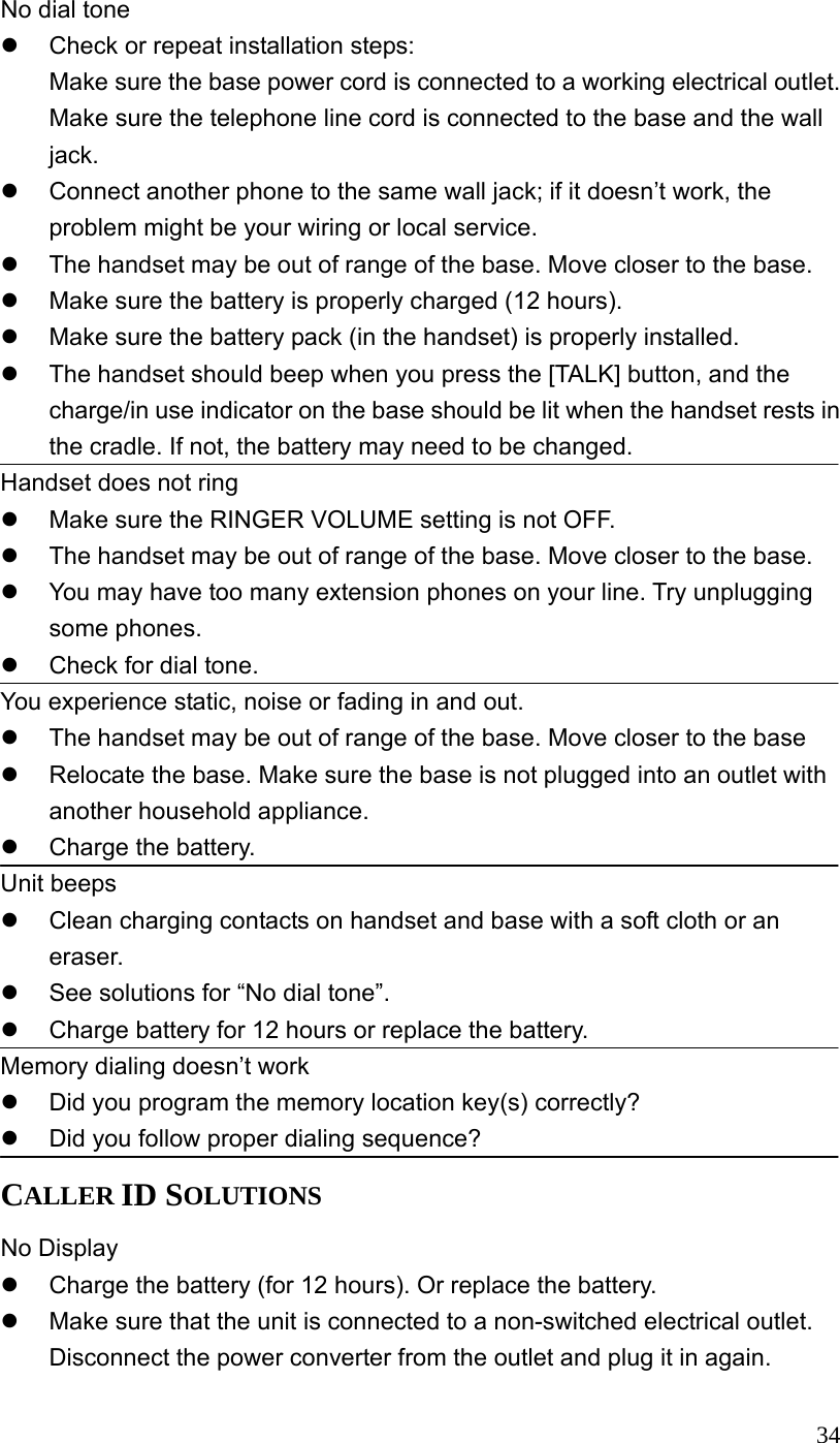  34No dial tone   Check or repeat installation steps: Make sure the base power cord is connected to a working electrical outlet. Make sure the telephone line cord is connected to the base and the wall jack.   Connect another phone to the same wall jack; if it doesn&rsquo;t work, the problem might be your wiring or local service.   The handset may be out of range of the base. Move closer to the base.   Make sure the battery is properly charged (12 hours).   Make sure the battery pack (in the handset) is properly installed.   The handset should beep when you press the [TALK] button, and the charge/in use indicator on the base should be lit when the handset rests in the cradle. If not, the battery may need to be changed. Handset does not ring   Make sure the RINGER VOLUME setting is not OFF.   The handset may be out of range of the base. Move closer to the base.   You may have too many extension phones on your line. Try unplugging some phones.   Check for dial tone. You experience static, noise or fading in and out.   The handset may be out of range of the base. Move closer to the base   Relocate the base. Make sure the base is not plugged into an outlet with another household appliance.   Charge the battery. Unit beeps   Clean charging contacts on handset and base with a soft cloth or an eraser.   See solutions for &ldquo;No dial tone&rdquo;.   Charge battery for 12 hours or replace the battery. Memory dialing doesn&rsquo;t work   Did you program the memory location key(s) correctly?   Did you follow proper dialing sequence? CALLER ID SOLUTIONS No Display   Charge the battery (for 12 hours). Or replace the battery.   Make sure that the unit is connected to a non-switched electrical outlet. Disconnect the power converter from the outlet and plug it in again. 