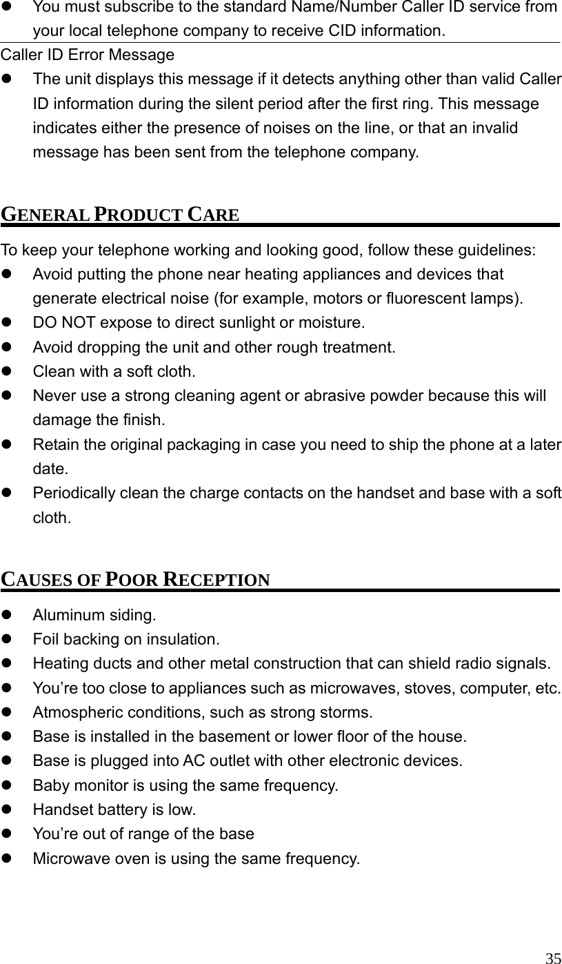 35  You must subscribe to the standard Name/Number Caller ID service from your local telephone company to receive CID information. Caller ID Error Message   The unit displays this message if it detects anything other than valid Caller ID information during the silent period after the first ring. This message indicates either the presence of noises on the line, or that an invalid message has been sent from the telephone company.  GENERAL PRODUCT CARE To keep your telephone working and looking good, follow these guidelines:   Avoid putting the phone near heating appliances and devices that generate electrical noise (for example, motors or fluorescent lamps).   DO NOT expose to direct sunlight or moisture.   Avoid dropping the unit and other rough treatment.   Clean with a soft cloth.   Never use a strong cleaning agent or abrasive powder because this will damage the finish.   Retain the original packaging in case you need to ship the phone at a later date.   Periodically clean the charge contacts on the handset and base with a soft cloth.  CAUSES OF POOR RECEPTION   Aluminum siding.   Foil backing on insulation.   Heating ducts and other metal construction that can shield radio signals.   You&rsquo;re too close to appliances such as microwaves, stoves, computer, etc.   Atmospheric conditions, such as strong storms.   Base is installed in the basement or lower floor of the house.   Base is plugged into AC outlet with other electronic devices.   Baby monitor is using the same frequency.   Handset battery is low.   You&rsquo;re out of range of the base   Microwave oven is using the same frequency.  