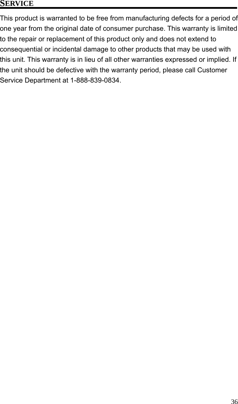  36SERVICE This product is warranted to be free from manufacturing defects for a period of one year from the original date of consumer purchase. This warranty is limited to the repair or replacement of this product only and does not extend to consequential or incidental damage to other products that may be used with this unit. This warranty is in lieu of all other warranties expressed or implied. If the unit should be defective with the warranty period, please call Customer Service Department at 1-888-839-0834. 