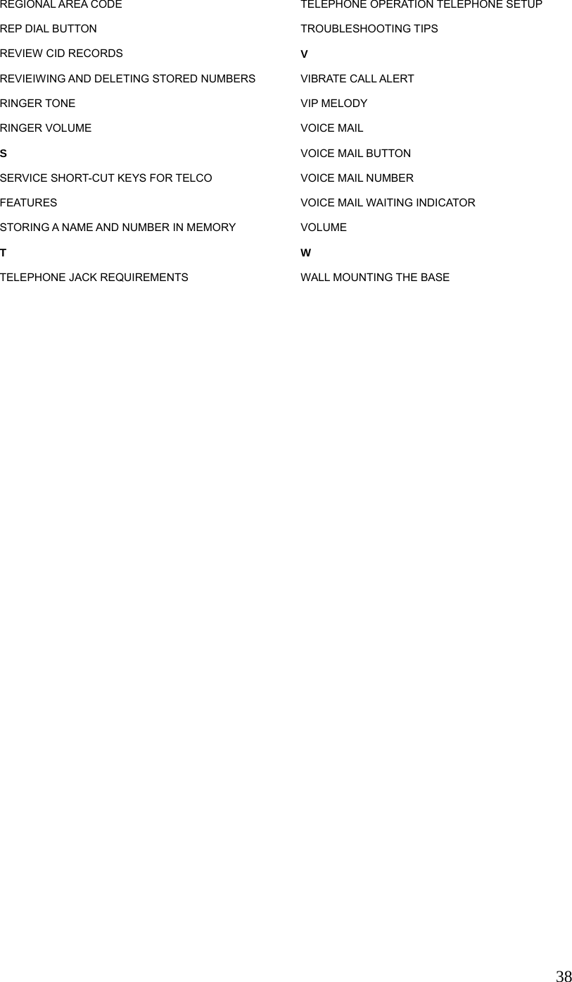  38REGIONAL AREA CODE REP DIAL BUTTON REVIEW CID RECORDS REVIEIWING AND DELETING STORED NUMBERS RINGER TONE RINGER VOLUME S SERVICE SHORT-CUT KEYS FOR TELCO FEATURES STORING A NAME AND NUMBER IN MEMORY T TELEPHONE JACK REQUIREMENTS TELEPHONE OPERATION TELEPHONE SETUP TROUBLESHOOTING TIPS V VIBRATE CALL ALERT VIP MELODY VOICE MAIL VOICE MAIL BUTTON VOICE MAIL NUMBER VOICE MAIL WAITING INDICATOR VOLUME W WALL MOUNTING THE BASE 