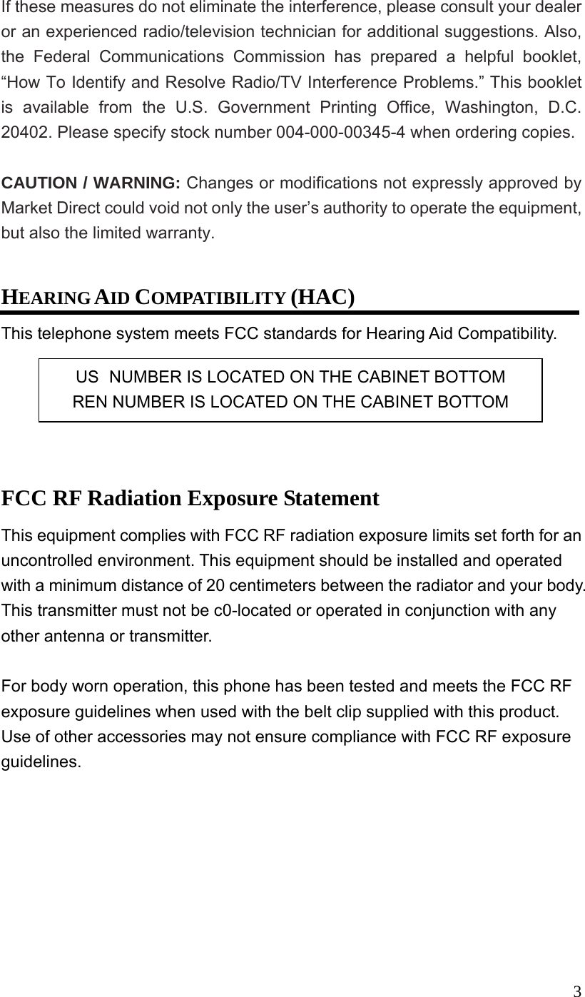  3If these measures do not eliminate the interference, please consult your dealer or an experienced radio/television technician for additional suggestions. Also, the Federal Communications Commission has prepared a helpful booklet, &ldquo;How To Identify and Resolve Radio/TV Interference Problems.&rdquo; This booklet is available from the U.S. Government Printing Office, Washington, D.C. 20402. Please specify stock number 004-000-00345-4 when ordering copies.  CAUTION / WARNING: Changes or modifications not expressly approved by Market Direct could void not only the user&rsquo;s authority to operate the equipment, but also the limited warranty.  HEARING AID COMPATIBILITY (HAC) This telephone system meets FCC standards for Hearing Aid Compatibility.      FCC RF Radiation Exposure Statement This equipment complies with FCC RF radiation exposure limits set forth for an uncontrolled environment. This equipment should be installed and operated with a minimum distance of 20 centimeters between the radiator and your body. This transmitter must not be c0-located or operated in conjunction with any other antenna or transmitter.  For body worn operation, this phone has been tested and meets the FCC RF exposure guidelines when used with the belt clip supplied with this product. Use of other accessories may not ensure compliance with FCC RF exposure guidelines. US  NUMBER IS LOCATED ON THE CABINET BOTTOM REN NUMBER IS LOCATED ON THE CABINET BOTTOM 