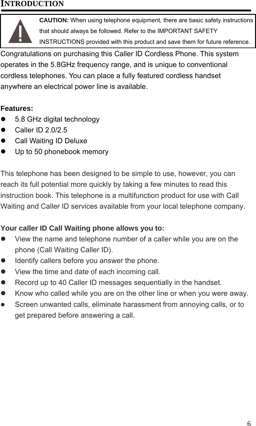  6INTRODUCTION  CAUTION: When using telephone equipment, there are basic safety instructions that should always be followed. Refer to the IMPORTANT SAFETY INSTRUCTIONS provided with this product and save them for future reference. Congratulations on purchasing this Caller ID Cordless Phone. This system operates in the 5.8GHz frequency range, and is unique to conventional cordless telephones. You can place a fully featured cordless handset anywhere an electrical power line is available.  Features:   5.8 GHz digital technology   Caller ID 2.0/2.5   Call Waiting ID Deluxe   Up to 50 phonebook memory  This telephone has been designed to be simple to use, however, you can reach its full potential more quickly by taking a few minutes to read this instruction book. This telephone is a multifunction product for use with Call Waiting and Caller ID services available from your local telephone company.  Your caller ID Call Waiting phone allows you to:   View the name and telephone number of a caller while you are on the phone (Call Waiting Caller ID).   Identify callers before you answer the phone.   View the time and date of each incoming call.   Record up to 40 Caller ID messages sequentially in the handset.   Know who called while you are on the other line or when you were away.   Screen unwanted calls, eliminate harassment from annoying calls, or to get prepared before answering a call. 