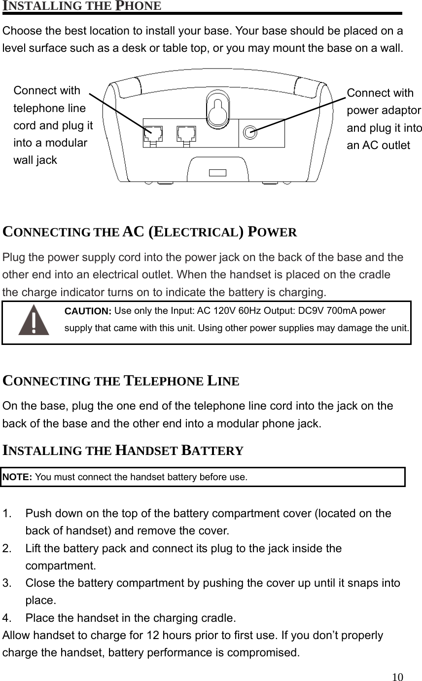 10INSTALLING THE PHONE Choose the best location to install your base. Your base should be placed on a level surface such as a desk or table top, or you may mount the base on a wall. Connect with power adaptor and plug it into an AC outlet Connect with telephone line cord and plug it into a modular wall jack CONNECTING THE AC (ELECTRICAL) POWER Plug the power supply cord into the power jack on the back of the base and the other end into an electrical outlet. When the handset is placed on the cradle the charge indicator turns on to indicate the battery is charging. CAUTION: Use only the Input: AC 120V 60Hz Output: DC9V 700mA power supply that came with this unit. Using other power supplies may damage the unit. CONNECTING THE TELEPHONE LINE On the base, plug the one end of the telephone line cord into the jack on the back of the base and the other end into a modular phone jack. INSTALLING THE HANDSET BATTERY NOTE: You must connect the handset battery before use. 1. Push down on the top of the battery compartment cover (located on the back of handset) and remove the cover. 2. Lift the battery pack and connect its plug to the jack inside the compartment. 3. Close the battery compartment by pushing the cover up until it snaps into place. 4. Place the handset in the charging cradle. Allow handset to charge for 12 hours prior to first use. If you don’t properly charge the handset, battery performance is compromised.