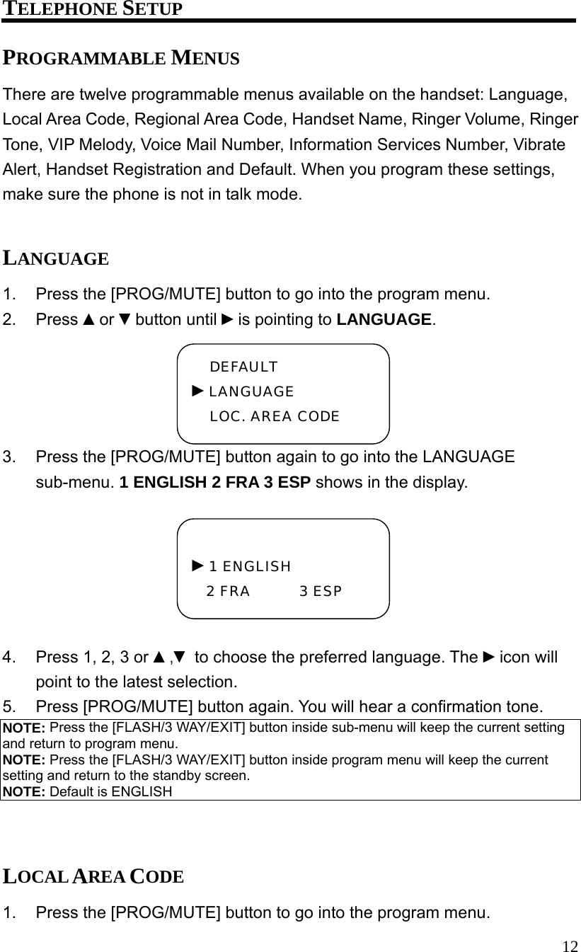  12 TELEPHONE SETUP PROGRAMMABLE MENUS There are twelve programmable menus available on the handset: Language, Local Area Code, Regional Area Code, Handset Name, Ringer Volume, Ringer Tone, VIP Melody, Voice Mail Number, Information Services Number, Vibrate Alert, Handset Registration and Default. When you program these settings, make sure the phone is not in talk mode.  LANGUAGE 1.  Press the [PROG/MUTE] button to go into the program menu. 2. Press ▲or ▼button until ►is pointing to LANGUAGE. 3.  Press the [PROG/MUTE] button again to go into the LANGUAGE sub-menu. 1 ENGLISH 2 FRA 3 ESP shows in the display.  4.  Press 1, 2, 3 or ▲,▼ to choose the preferred language. The ►icon will point to the latest selection. 5.  Press [PROG/MUTE] button again. You will hear a confirmation tone. NOTE: Press the [FLASH/3 WAY/EXIT] button inside sub-menu will keep the current setting and return to program menu. NOTE: Press the [FLASH/3 WAY/EXIT] button inside program menu will keep the current setting and return to the standby screen. NOTE: Default is ENGLISH   LOCAL AREA CODE 1.  Press the [PROG/MUTE] button to go into the program menu.  ►1 ENGLISH 2 FRA       3 ESP DEFAULT ►LANGUAGE LOC. AREA CODE 