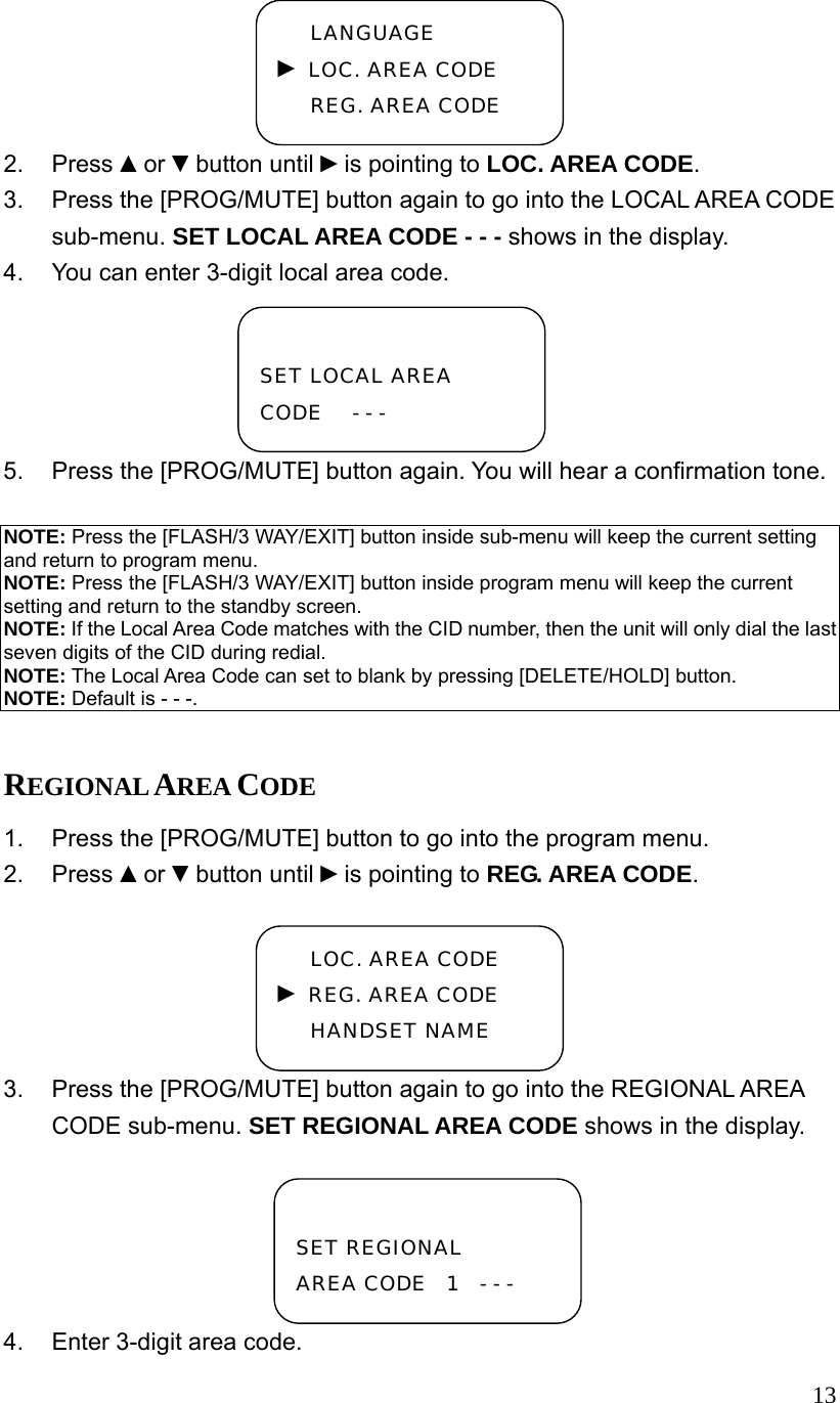  132. Press ▲or ▼button until ►is pointing to LOC. AREA CODE. 3.  Press the [PROG/MUTE] button again to go into the LOCAL AREA CODE sub-menu. SET LOCAL AREA CODE - - - shows in the display.   4.  You can enter 3-digit local area code. 5.  Press the [PROG/MUTE] button again. You will hear a confirmation tone.  NOTE: Press the [FLASH/3 WAY/EXIT] button inside sub-menu will keep the current setting and return to program menu. NOTE: Press the [FLASH/3 WAY/EXIT] button inside program menu will keep the current setting and return to the standby screen. NOTE: If the Local Area Code matches with the CID number, then the unit will only dial the last seven digits of the CID during redial. NOTE: The Local Area Code can set to blank by pressing [DELETE/HOLD] button. NOTE: Default is - - -.  REGIONAL AREA CODE 1.  Press the [PROG/MUTE] button to go into the program menu. 2. Press ▲or ▼button until ►is pointing to REG. AREA CODE. 3.  Press the [PROG/MUTE] button again to go into the REGIONAL AREA CODE sub-menu. SET REGIONAL AREA CODE shows in the display.   4.  Enter 3-digit area code.  SET LOCAL AREA CODE   - - -  SET REGIONAL  AREA CODE  1  - - - LANGUAGE ► LOC. AREA CODE REG. AREA CODE LOC. AREA CODE ► REG. AREA CODE HANDSET NAME 
