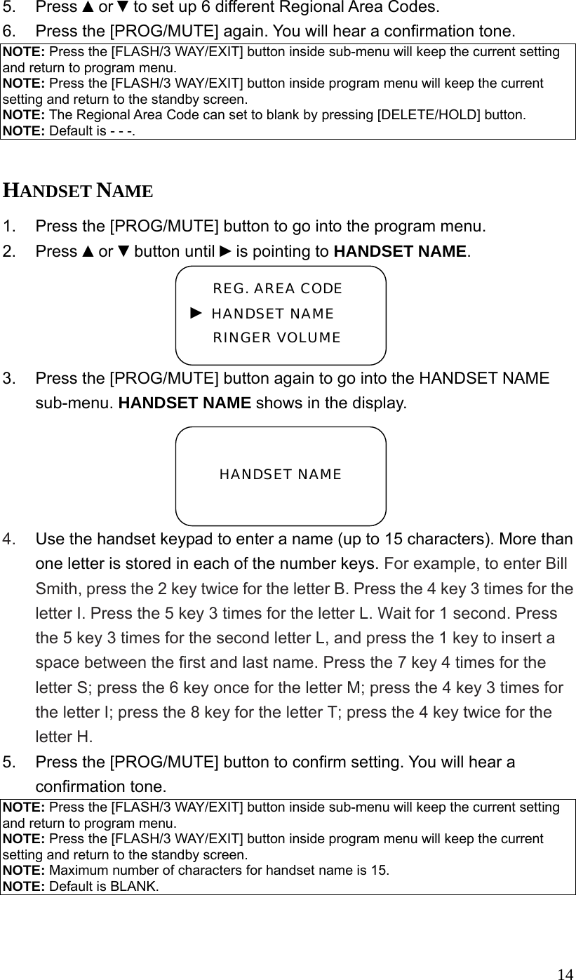  145. Press ▲or ▼to set up 6 different Regional Area Codes. 6.  Press the [PROG/MUTE] again. You will hear a confirmation tone. NOTE: Press the [FLASH/3 WAY/EXIT] button inside sub-menu will keep the current setting and return to program menu. NOTE: Press the [FLASH/3 WAY/EXIT] button inside program menu will keep the current setting and return to the standby screen. NOTE: The Regional Area Code can set to blank by pressing [DELETE/HOLD] button. NOTE: Default is - - -.  HANDSET NAME 1.  Press the [PROG/MUTE] button to go into the program menu. 2. Press ▲or ▼button until ►is pointing to HANDSET NAME. 3.  Press the [PROG/MUTE] button again to go into the HANDSET NAME sub-menu. HANDSET NAME shows in the display. 4.  Use the handset keypad to enter a name (up to 15 characters). More than one letter is stored in each of the number keys. For example, to enter Bill Smith, press the 2 key twice for the letter B. Press the 4 key 3 times for the letter I. Press the 5 key 3 times for the letter L. Wait for 1 second. Press the 5 key 3 times for the second letter L, and press the 1 key to insert a space between the first and last name. Press the 7 key 4 times for the letter S; press the 6 key once for the letter M; press the 4 key 3 times for the letter I; press the 8 key for the letter T; press the 4 key twice for the letter H. 5.  Press the [PROG/MUTE] button to confirm setting. You will hear a confirmation tone. NOTE: Press the [FLASH/3 WAY/EXIT] button inside sub-menu will keep the current setting and return to program menu. NOTE: Press the [FLASH/3 WAY/EXIT] button inside program menu will keep the current setting and return to the standby screen. NOTE: Maximum number of characters for handset name is 15. NOTE: Default is BLANK.    HANDSET NAME  REG. AREA CODE ► HANDSET NAME RINGER VOLUME 