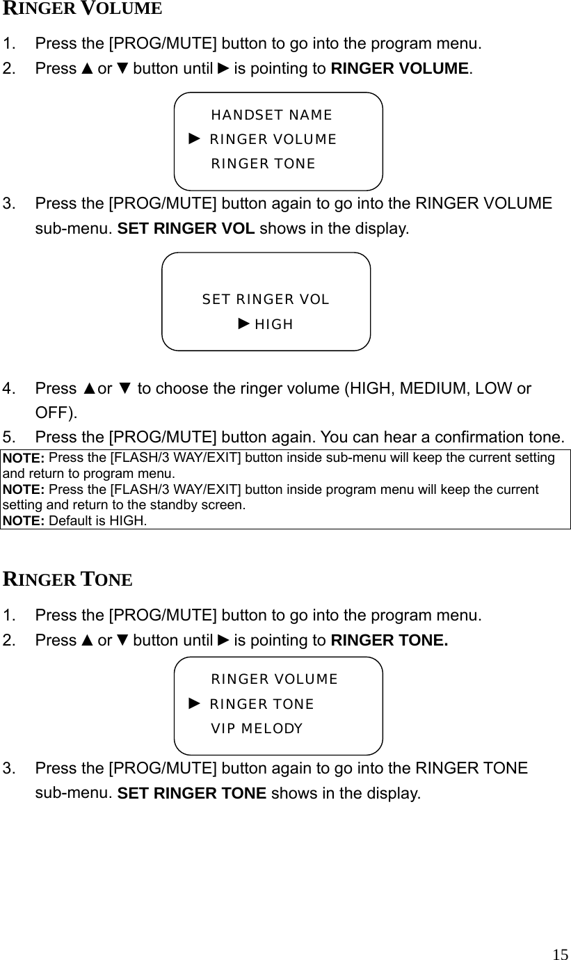  15RINGER VOLUME 1.  Press the [PROG/MUTE] button to go into the program menu. 2. Press ▲or ▼button until ►is pointing to RINGER VOLUME. 3.  Press the [PROG/MUTE] button again to go into the RINGER VOLUME sub-menu. SET RINGER VOL shows in the display.  4. Press ▲or ▼ to choose the ringer volume (HIGH, MEDIUM, LOW or OFF). 5.  Press the [PROG/MUTE] button again. You can hear a confirmation tone. NOTE: Press the [FLASH/3 WAY/EXIT] button inside sub-menu will keep the current setting and return to program menu. NOTE: Press the [FLASH/3 WAY/EXIT] button inside program menu will keep the current setting and return to the standby screen. NOTE: Default is HIGH.  RINGER TONE 1.  Press the [PROG/MUTE] button to go into the program menu. 2. Press ▲or ▼button until ►is pointing to RINGER TONE. 3.  Press the [PROG/MUTE] button again to go into the RINGER TONE sub-menu. SET RINGER TONE shows in the display.  SET RINGER VOL ►HIGH HANDSET NAME ► RINGER VOLUME RINGER TONE RINGER VOLUME ► RINGER TONE VIP MELODY 