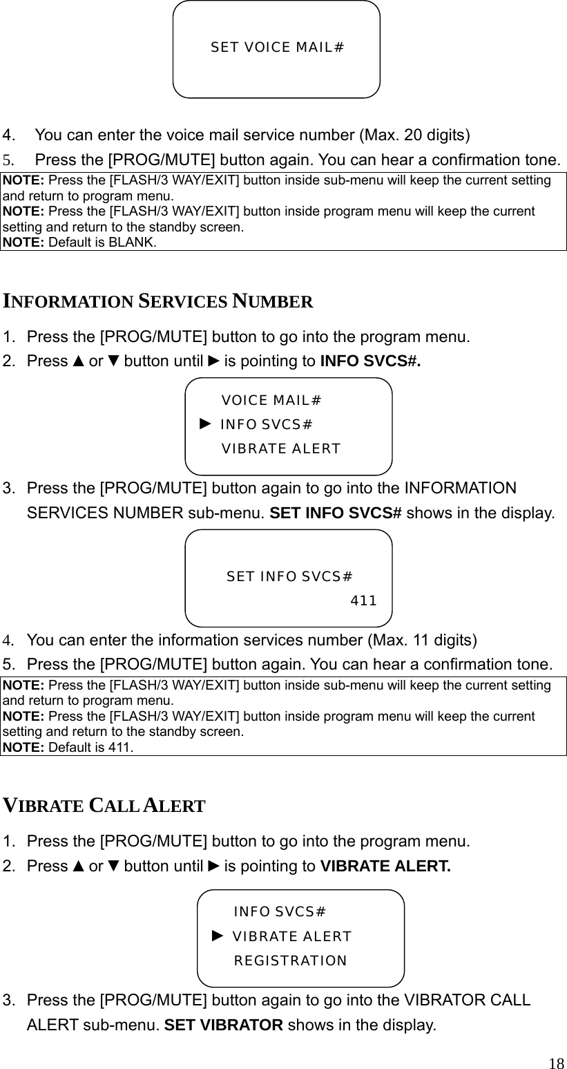  18 4.  You can enter the voice mail service number (Max. 20 digits) 5.  Press the [PROG/MUTE] button again. You can hear a confirmation tone. NOTE: Press the [FLASH/3 WAY/EXIT] button inside sub-menu will keep the current setting and return to program menu. NOTE: Press the [FLASH/3 WAY/EXIT] button inside program menu will keep the current setting and return to the standby screen. NOTE: Default is BLANK.  INFORMATION SERVICES NUMBER 1.  Press the [PROG/MUTE] button to go into the program menu. 2. Press ▲or ▼button until ►is pointing to INFO SVCS#. 3.  Press the [PROG/MUTE] button again to go into the INFORMATION SERVICES NUMBER sub-menu. SET INFO SVCS# shows in the display. 4.  You can enter the information services number (Max. 11 digits) 5.  Press the [PROG/MUTE] button again. You can hear a confirmation tone. NOTE: Press the [FLASH/3 WAY/EXIT] button inside sub-menu will keep the current setting and return to program menu. NOTE: Press the [FLASH/3 WAY/EXIT] button inside program menu will keep the current setting and return to the standby screen. NOTE: Default is 411.  VIBRATE CALL ALERT 1.  Press the [PROG/MUTE] button to go into the program menu. 2. Press ▲or ▼button until ►is pointing to VIBRATE ALERT. 3.  Press the [PROG/MUTE] button again to go into the VIBRATOR CALL ALERT sub-menu. SET VIBRATOR shows in the display.  SET VOICE MAIL#   SET INFO SVCS# 411VOICE MAIL# ► INFO SVCS# VIBRATE ALERT INFO SVCS# ► VIBRATE ALERT REGISTRATION 