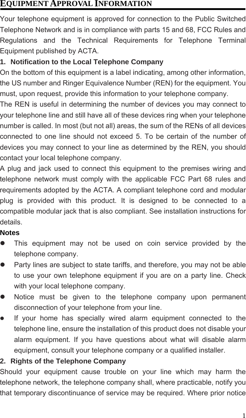1EQUIPMENT APPROVAL INFORMATION Your telephone equipment is approved for connection to the Public Switched Telephone Network and is in compliance with parts 15 and 68, FCC Rules and Regulations and the Technical Requirements for Telephone Terminal Equipment published by ACTA. 1. Notification to the Local Telephone Company On the bottom of this equipment is a label indicating, among other information, the US number and Ringer Equivalence Number (REN) for the equipment. You must, upon request, provide this information to your telephone company. The REN is useful in determining the number of devices you may connect to your telephone line and still have all of these devices ring when your telephone number is called. In most (but not all) areas, the sum of the RENs of all devices connected to one line should not exceed 5. To be certain of the number of devices you may connect to your line as determined by the REN, you should contact your local telephone company. A plug and jack used to connect this equipment to the premises wiring and telephone network must comply with the applicable FCC Part 68 rules and requirements adopted by the ACTA. A compliant telephone cord and modular plug is provided with this product. It is designed to be connected to a compatible modular jack that is also compliant. See installation instructions for details. Notes This equipment may not be used on coin service provided by the telephone company. Party lines are subject to state tariffs, and therefore, you may not be able to use your own telephone equipment if you are on a party line. Check with your local telephone company. Notice must be given to the telephone company upon permanent disconnection of your telephone from your line. If your home has specially wired alarm equipment connected to the telephone line, ensure the installation of this product does not disable your alarm equipment. If you have questions about what will disable alarm equipment, consult your telephone company or a qualified installer. 2. Rights of the Telephone Company Should your equipment cause trouble on your line which may harm the telephone network, the telephone company shall, where practicable, notify you that temporary discontinuance of service may be required. Where prior notice