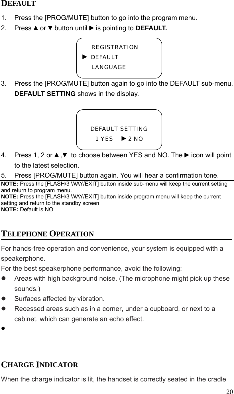  20DEFAULT 1.  Press the [PROG/MUTE] button to go into the program menu. 2. Press ▲or ▼button until ►is pointing to DEFAULT. 3.  Press the [PROG/MUTE] button again to go into the DEFAULT sub-menu. DEFAULT SETTING shows in the display.  4.  Press 1, 2 or ▲,▼ to choose between YES and NO. The ►icon will point to the latest selection. 5.  Press [PROG/MUTE] button again. You will hear a confirmation tone. NOTE: Press the [FLASH/3 WAY/EXIT] button inside sub-menu will keep the current setting and return to program menu. NOTE: Press the [FLASH/3 WAY/EXIT] button inside program menu will keep the current setting and return to the standby screen. NOTE: Default is NO.  TELEPHONE OPERATION For hands-free operation and convenience, your system is equipped with a speakerphone. For the best speakerphone performance, avoid the following:   Areas with high background noise. (The microphone might pick up these sounds.)   Surfaces affected by vibration.   Recessed areas such as in a corner, under a cupboard, or next to a cabinet, which can generate an echo effect.      CHARGE INDICATOR When the charge indicator is lit, the handset is correctly seated in the cradle  DEFAULT SETTING 1 YES   ►2 NO REGISTRATION ► DEFAULT LANGUAGE 