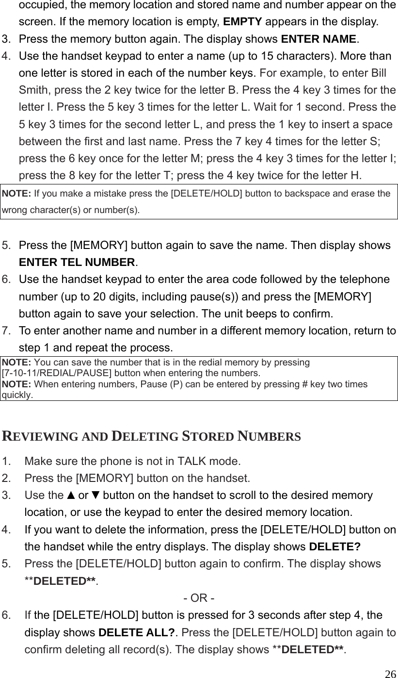  26occupied, the memory location and stored name and number appear on the screen. If the memory location is empty, EMPTY appears in the display. 3.  Press the memory button again. The display shows ENTER NAME. 4.  Use the handset keypad to enter a name (up to 15 characters). More than one letter is stored in each of the number keys. For example, to enter Bill Smith, press the 2 key twice for the letter B. Press the 4 key 3 times for the letter I. Press the 5 key 3 times for the letter L. Wait for 1 second. Press the 5 key 3 times for the second letter L, and press the 1 key to insert a space between the first and last name. Press the 7 key 4 times for the letter S; press the 6 key once for the letter M; press the 4 key 3 times for the letter I; press the 8 key for the letter T; press the 4 key twice for the letter H. NOTE: If you make a mistake press the [DELETE/HOLD] button to backspace and erase the wrong character(s) or number(s).  5.  Press the [MEMORY] button again to save the name. Then display shows ENTER TEL NUMBER. 6.  Use the handset keypad to enter the area code followed by the telephone number (up to 20 digits, including pause(s)) and press the [MEMORY] button again to save your selection. The unit beeps to confirm. 7.  To enter another name and number in a different memory location, return to step 1 and repeat the process. NOTE: You can save the number that is in the redial memory by pressing [7-10-11/REDIAL/PAUSE] button when entering the numbers.   NOTE: When entering numbers, Pause (P) can be entered by pressing # key two times quickly.  REVIEWING AND DELETING STORED NUMBERS 1.  Make sure the phone is not in TALK mode. 2.  Press the [MEMORY] button on the handset. 3. Use the ▲or ▼button on the handset to scroll to the desired memory location, or use the keypad to enter the desired memory location. 4.  If you want to delete the information, press the [DELETE/HOLD] button on the handset while the entry displays. The display shows DELETE? 5.  Press the [DELETE/HOLD] button again to confirm. The display shows **DELETED**. - OR - 6. If the [DELETE/HOLD] button is pressed for 3 seconds after step 4, the display shows DELETE ALL?. Press the [DELETE/HOLD] button again to confirm deleting all record(s). The display shows **DELETED**. 