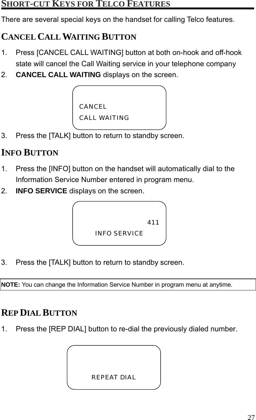  27 SHORT-CUT KEYS FOR TELCO FEATURES There are several special keys on the handset for calling Telco features. CANCEL CALL WAITING BUTTON 1.  Press [CANCEL CALL WAITING] button at both on-hook and off-hook state will cancel the Call Waiting service in your telephone company 2.  CANCEL CALL WAITING displays on the screen. 3.  Press the [TALK] button to return to standby screen. INFO BUTTON 1.  Press the [INFO] button on the handset will automatically dial to the Information Service Number entered in program menu. 2.  INFO SERVICE displays on the screen.  3.  Press the [TALK] button to return to standby screen.  NOTE: You can change the Information Service Number in program menu at anytime.  REP DIAL BUTTON 1.  Press the [REP DIAL] button to re-dial the previously dialed number.  CANCEL CALL WAITING 411INFO SERVICE   REPEAT DIAL 