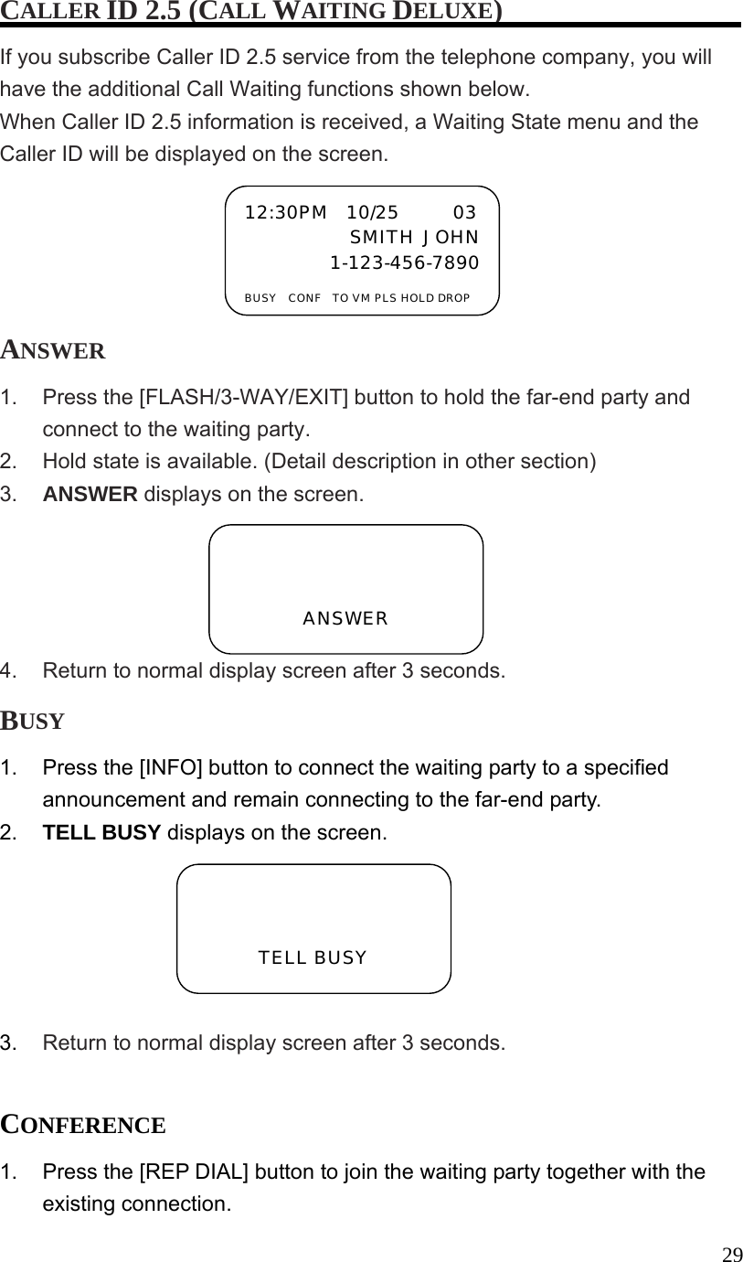  29CALLER ID 2.5 (CALL WAITING DELUXE) If you subscribe Caller ID 2.5 service from the telephone company, you will have the additional Call Waiting functions shown below. When Caller ID 2.5 information is received, a Waiting State menu and the Caller ID will be displayed on the screen. ANSWER 1.  Press the [FLASH/3-WAY/EXIT] button to hold the far-end party and connect to the waiting party. 2.  Hold state is available. (Detail description in other section) 3.  ANSWER displays on the screen. 4.  Return to normal display screen after 3 seconds. BUSY 1.  Press the [INFO] button to connect the waiting party to a specified announcement and remain connecting to the far-end party. 2.  TELL BUSY displays on the screen.  3.  Return to normal display screen after 3 seconds.  CONFERENCE 1.  Press the [REP DIAL] button to join the waiting party together with the existing connection. 12:30PM  10/25      03 SMITH JOHN1-123-456-7890 BUSY  CONF  TO VM PLS HOLD DROP   ANSWER   TELL BUSY 