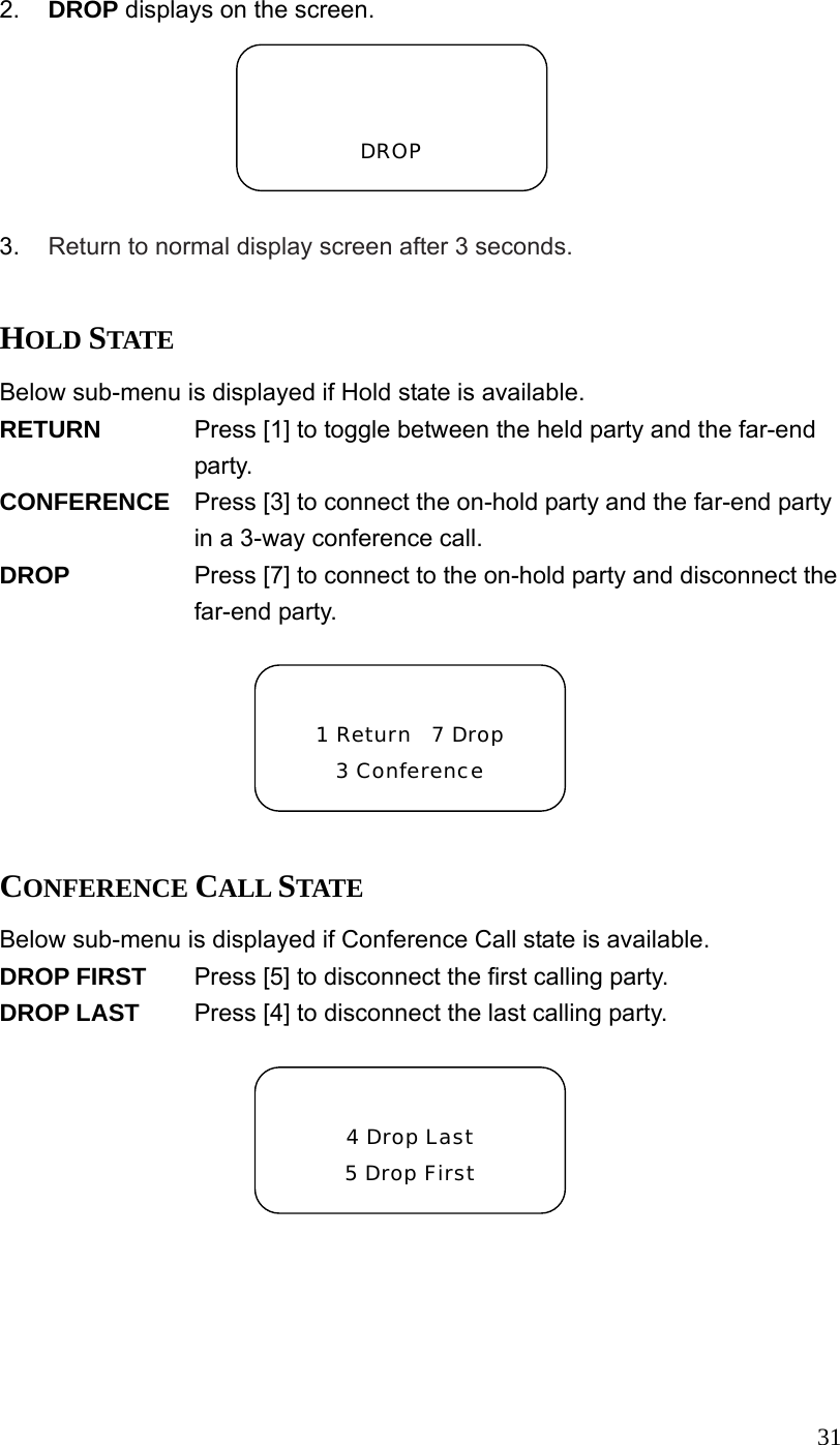  312.  DROP displays on the screen.  3.  Return to normal display screen after 3 seconds.  HOLD STATE Below sub-menu is displayed if Hold state is available. RETURN  Press [1] to toggle between the held party and the far-end party. CONFERENCE  Press [3] to connect the on-hold party and the far-end party in a 3-way conference call. DROP  Press [7] to connect to the on-hold party and disconnect the far-end party.  CONFERENCE CALL STATE Below sub-menu is displayed if Conference Call state is available. DROP FIRST  Press [5] to disconnect the first calling party. DROP LAST  Press [4] to disconnect the last calling party.     DROP  1 Return  7 Drop 3 Conference  4 Drop Last 5 Drop First 