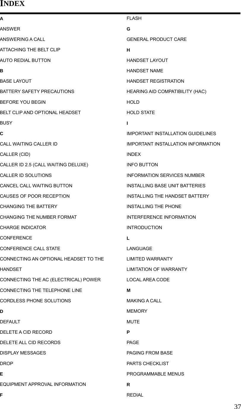 37INDEX A ANSWER ANSWERING A CALL ATTACHING THE BELT CLIP AUTO REDIAL BUTTON B BASE LAYOUT BATTERY SAFETY PRECAUTIONS BEFORE YOU BEGIN BELT CLIP AND OPTIONAL HEADSET BUSY C CALL WAITING CALLER ID CALLER (CID) CALLER ID 2.5 (CALL WAITING DELUXE) CALLER ID SOLUTIONS CANCEL CALL WAITING BUTTON CAUSES OF POOR RECEPTION CHANGING THE BATTERY CHANGING THE NUMBER FORMAT CHARGE INDICATOR CONFERENCE CONFERENCE CALL STATE CONNECTING AN OPTIONAL HEADSET TO THE HANDSET CONNECTING THE AC (ELECTRICAL) POWER CONNECTING THE TELEPHONE LINE CORDLESS PHONE SOLUTIONS D DEFAULT DELETE A CID RECORD DELETE ALL CID RECORDS DISPLAY MESSAGES DROP E EQUIPMENT APPROVAL INFORMATION F FLASH G GENERAL PRODUCT CARE H HANDSET LAYOUT HANDSET NAME HANDSET REGISTRATION HEARING AID COMPATIBILITY (HAC) HOLD HOLD STATE I IMPORTANT INSTALLATION GUIDELINES IMPORTANT INSTALLATION INFORMATION INDEX INFO BUTTON INFORMATION SERVICES NUMBER INSTALLING BASE UNIT BATTERIES INSTALLING THE HANDSET BATTERY INSTALLING THE PHONE INTERFERENCE INFORMATION INTRODUCTION L LANGUAGE LIMITED WARRANTY LIMITATION OF WARRANTY LOCAL AREA CODE M MAKING A CALL MEMORY MUTE P PAGE PAGING FROM BASE PARTS CHECKLIST PROGRAMMABLE MENUS R REDIAL