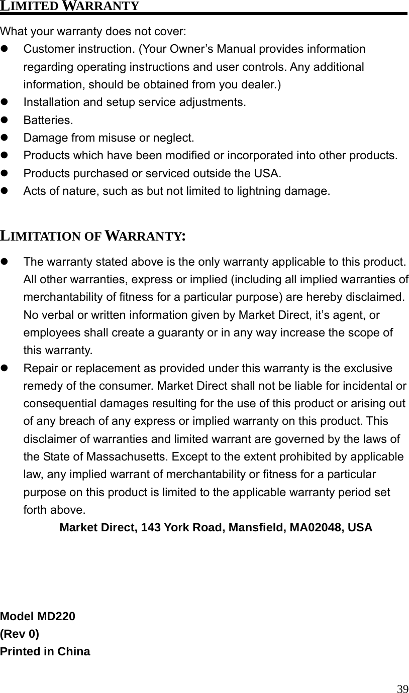 39LIMITED WARRANTY What your warranty does not cover: Customer instruction. (Your Owner’s Manual provides information regarding operating instructions and user controls. Any additional information, should be obtained from you dealer.) Installation and setup service adjustments. Batteries. Damage from misuse or neglect. Products which have been modified or incorporated into other products. Products purchased or serviced outside the USA. Acts of nature, such as but not limited to lightning damage. LIMITATION OF WARRANTY: The warranty stated above is the only warranty applicable to this product. All other warranties, express or implied (including all implied warranties of merchantability of fitness for a particular purpose) are hereby disclaimed. No verbal or written information given by Market Direct, it’s agent, or employees shall create a guaranty or in any way increase the scope of this warranty. Repair or replacement as provided under this warranty is the exclusive remedy of the consumer. Market Direct shall not be liable for incidental or consequential damages resulting for the use of this product or arising out of any breach of any express or implied warranty on this product. This disclaimer of warranties and limited warrant are governed by the laws of the State of Massachusetts. Except to the extent prohibited by applicable law, any implied warrant of merchantability or fitness for a particular purpose on this product is limited to the applicable warranty period set forth above. Market Direct, 143 York Road, Mansfield, MA02048, USA Model MD220 (Rev 0) Printed in China