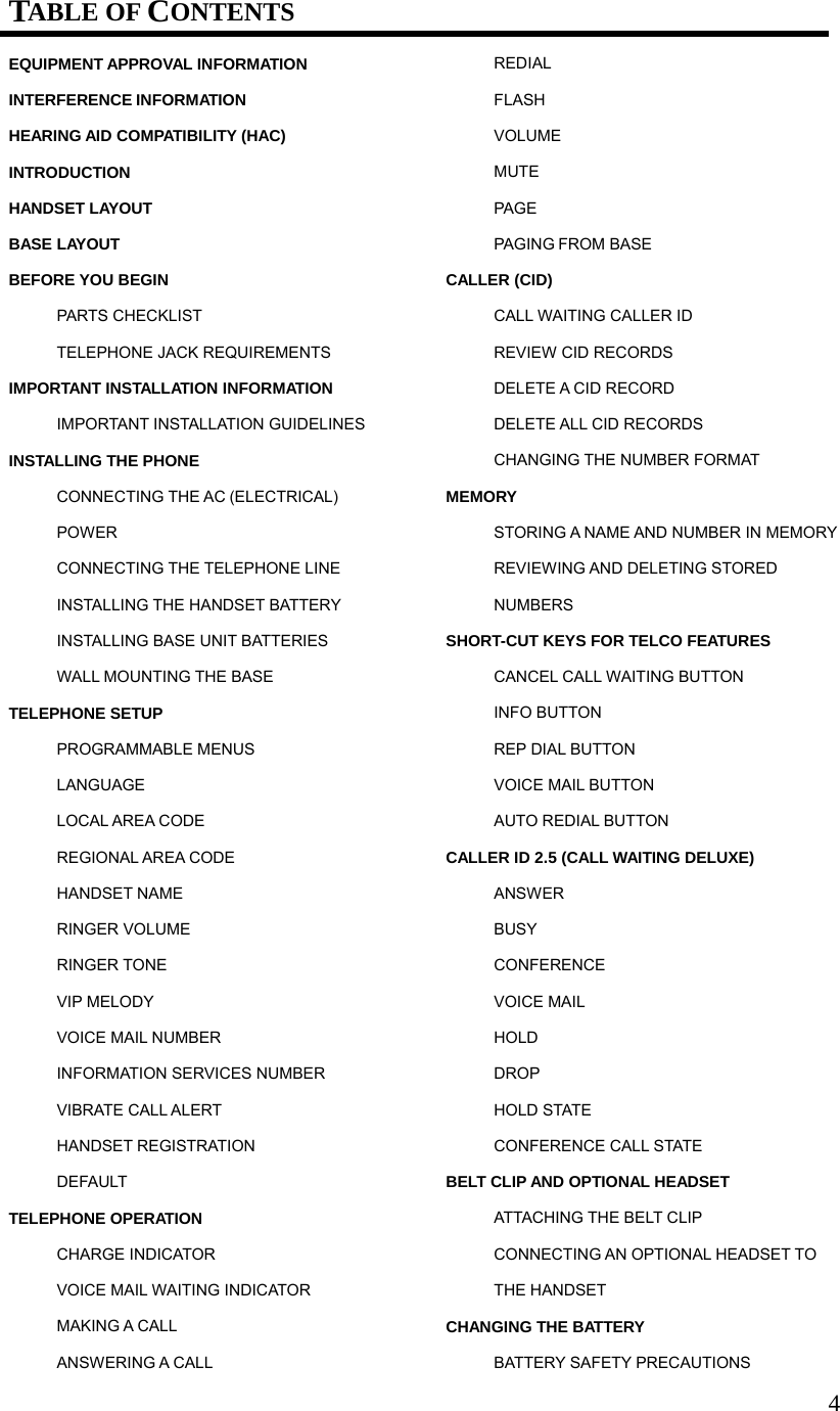 4TABLE OF CONTENTS EQUIPMENT APPROVAL INFORMATION INTERFERENCE INFORMATION HEARING AID COMPATIBILITY (HAC) INTRODUCTION HANDSET LAYOUT BASE LAYOUT BEFORE YOU BEGIN PARTS CHECKLIST TELEPHONE JACK REQUIREMENTS IMPORTANT INSTALLATION INFORMATION IMPORTANT INSTALLATION GUIDELINES INSTALLING THE PHONE CONNECTING THE AC (ELECTRICAL) POWER CONNECTING THE TELEPHONE LINE INSTALLING THE HANDSET BATTERY INSTALLING BASE UNIT BATTERIES WALL MOUNTING THE BASE TELEPHONE SETUP PROGRAMMABLE MENUS LANGUAGE LOCAL AREA CODE REGIONAL AREA CODE HANDSET NAME RINGER VOLUME RINGER TONE VIP MELODY VOICE MAIL NUMBER INFORMATION SERVICES NUMBER VIBRATE CALL ALERT HANDSET REGISTRATION DEFAULT TELEPHONE OPERATION CHARGE INDICATOR VOICE MAIL WAITING INDICATOR MAKING A CALL ANSWERING A CALL REDIAL FLASH VOLUME MUTE PAGE PAGING FROM BASE CALLER (CID) CALL WAITING CALLER ID REVIEW CID RECORDS DELETE A CID RECORD DELETE ALL CID RECORDS CHANGING THE NUMBER FORMAT MEMORY STORING A NAME AND NUMBER IN MEMORY REVIEWING AND DELETING STORED NUMBERS SHORT-CUT KEYS FOR TELCO FEATURES CANCEL CALL WAITING BUTTON INFO BUTTON REP DIAL BUTTON VOICE MAIL BUTTON AUTO REDIAL BUTTON CALLER ID 2.5 (CALL WAITING DELUXE) ANSWER BUSY CONFERENCE VOICE MAIL HOLD DROP HOLD STATE CONFERENCE CALL STATE BELT CLIP AND OPTIONAL HEADSET ATTACHING THE BELT CLIP CONNECTING AN OPTIONAL HEADSET TO THE HANDSET CHANGING THE BATTERY BATTERY SAFETY PRECAUTIONS