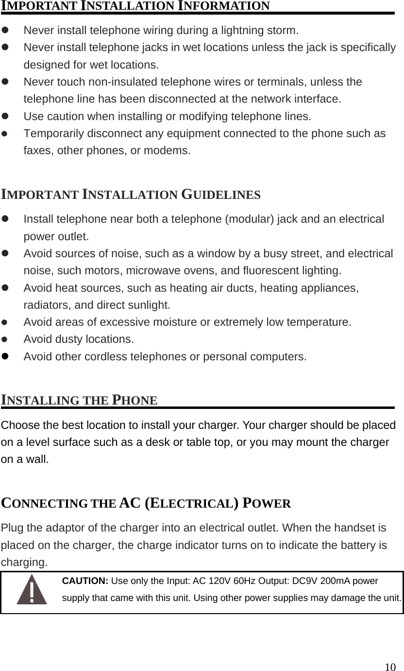 10IMPORTANT INSTALLATION INFORMATION Never install telephone wiring during a lightning storm. Never install telephone jacks in wet locations unless the jack is specifically designed for wet locations. Never touch non-insulated telephone wires or terminals, unless the telephone line has been disconnected at the network interface. Use caution when installing or modifying telephone lines. Temporarily disconnect any equipment connected to the phone such as faxes, other phones, or modems. IMPORTANT INSTALLATION GUIDELINES Install telephone near both a telephone (modular) jack and an electrical power outlet. Avoid sources of noise, such as a window by a busy street, and electrical noise, such motors, microwave ovens, and fluorescent lighting. Avoid heat sources, such as heating air ducts, heating appliances, radiators, and direct sunlight. Avoid areas of excessive moisture or extremely low temperature. Avoid dusty locations. Avoid other cordless telephones or personal computers. INSTALLING THE PHONE Choose the best location to install your charger. Your charger should be placed on a level surface such as a desk or table top, or you may mount the charger on a wall. CONNECTING THE AC (ELECTRICAL) POWER Plug the adaptor of the charger into an electrical outlet. When the handset is placed on the charger, the charge indicator turns on to indicate the battery is charging. CAUTION: Use only the Input: AC 120V 60Hz Output: DC9V 200mA power supply that came with this unit. Using other power supplies may damage the unit.