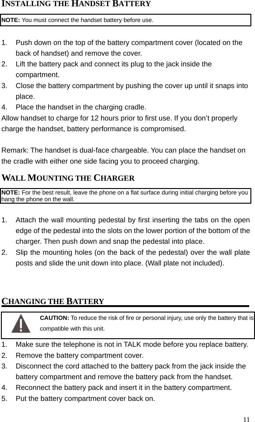11INSTALLING THE HANDSET BATTERY NOTE: You must connect the handset battery before use. 1. Push down on the top of the battery compartment cover (located on the back of handset) and remove the cover. 2. Lift the battery pack and connect its plug to the jack inside the compartment. 3. Close the battery compartment by pushing the cover up until it snaps into place. 4. Place the handset in the charging cradle. Allow handset to charge for 12 hours prior to first use. If you don’t properly charge the handset, battery performance is compromised. Remark: The handset is dual-face chargeable. You can place the handset on the cradle with either one side facing you to proceed charging. WALL MOUNTING THE CHARGER NOTE: For the best result, leave the phone on a flat surface during initial charging before you hang the phone on the wall. 1. Attach the wall mounting pedestal by first inserting the tabs on the open edge of the pedestal into the slots on the lower portion of the bottom of the charger. Then push down and snap the pedestal into place. 2. Slip the mounting holes (on the back of the pedestal) over the wall plate posts and slide the unit down into place. (Wall plate not included). CHANGING THE BATTERY CAUTION: To reduce the risk of fire or personal injury, use only the battery that is compatible with this unit. 1. Make sure the telephone is not in TALK mode before you replace battery. 2. Remove the battery compartment cover. 3. Disconnect the cord attached to the battery pack from the jack inside the battery compartment and remove the battery pack from the handset. 4. Reconnect the battery pack and insert it in the battery compartment. 5. Put the battery compartment cover back on.