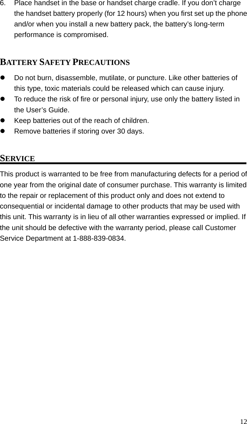 126. Place handset in the base or handset charge cradle. If you don’t charge the handset battery properly (for 12 hours) when you first set up the phone and/or when you install a new battery pack, the battery’s long-term performance is compromised. BATTERY SAFETY PRECAUTIONS Do not burn, disassemble, mutilate, or puncture. Like other batteries of this type, toxic materials could be released which can cause injury. To reduce the risk of fire or personal injury, use only the battery listed in the User’s Guide. Keep batteries out of the reach of children. Remove batteries if storing over 30 days. SERVICE This product is warranted to be free from manufacturing defects for a period of one year from the original date of consumer purchase. This warranty is limited to the repair or replacement of this product only and does not extend to consequential or incidental damage to other products that may be used with this unit. This warranty is in lieu of all other warranties expressed or implied. If the unit should be defective with the warranty period, please call Customer Service Department at 1-888-839-0834.