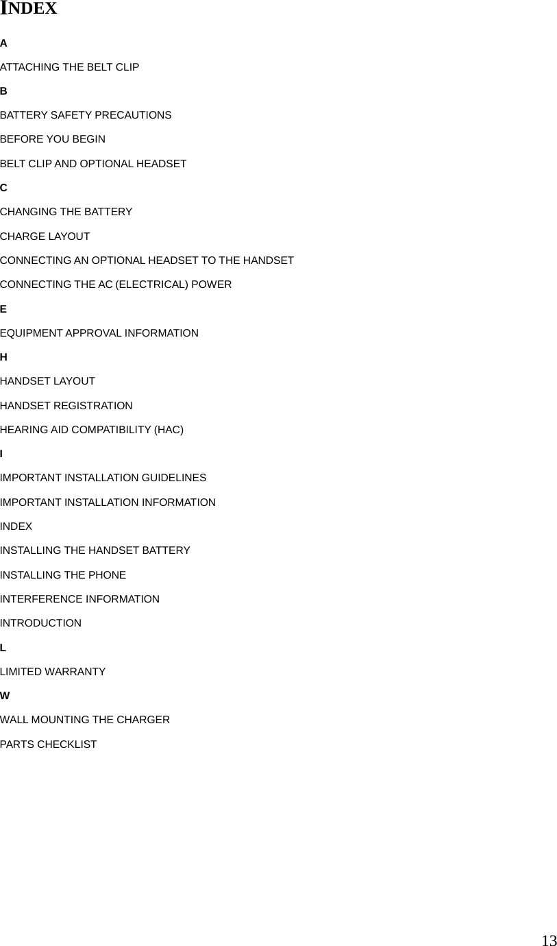 13INDEX A ATTACHING THE BELT CLIP B BATTERY SAFETY PRECAUTIONS BEFORE YOU BEGIN BELT CLIP AND OPTIONAL HEADSET C CHANGING THE BATTERY CHARGE LAYOUT CONNECTING AN OPTIONAL HEADSET TO THE HANDSET CONNECTING THE AC (ELECTRICAL) POWER E EQUIPMENT APPROVAL INFORMATION H HANDSET LAYOUT HANDSET REGISTRATION HEARING AID COMPATIBILITY (HAC) I IMPORTANT INSTALLATION GUIDELINES IMPORTANT INSTALLATION INFORMATION INDEX INSTALLING THE HANDSET BATTERY INSTALLING THE PHONE INTERFERENCE INFORMATION INTRODUCTION L LIMITED WARRANTY W WALL MOUNTING THE CHARGER PARTS CHECKLIST