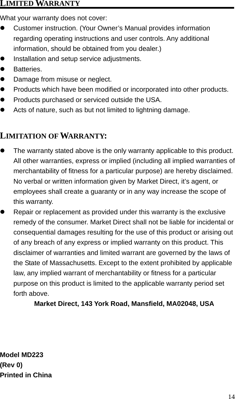 14LIMITED WARRANTY What your warranty does not cover: Customer instruction. (Your Owner’s Manual provides information regarding operating instructions and user controls. Any additional information, should be obtained from you dealer.) Installation and setup service adjustments. Batteries. Damage from misuse or neglect. Products which have been modified or incorporated into other products. Products purchased or serviced outside the USA. Acts of nature, such as but not limited to lightning damage. LIMITATION OF WARRANTY: The warranty stated above is the only warranty applicable to this product. All other warranties, express or implied (including all implied warranties of merchantability of fitness for a particular purpose) are hereby disclaimed. No verbal or written information given by Market Direct, it’s agent, or employees shall create a guaranty or in any way increase the scope of this warranty. Repair or replacement as provided under this warranty is the exclusive remedy of the consumer. Market Direct shall not be liable for incidental or consequential damages resulting for the use of this product or arising out of any breach of any express or implied warranty on this product. This disclaimer of warranties and limited warrant are governed by the laws of the State of Massachusetts. Except to the extent prohibited by applicable law, any implied warrant of merchantability or fitness for a particular purpose on this product is limited to the applicable warranty period set forth above. Market Direct, 143 York Road, Mansfield, MA02048, USA Model MD223 (Rev 0) Printed in China