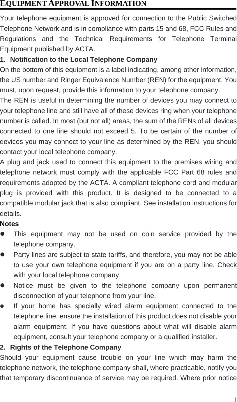 1EQUIPMENT APPROVAL INFORMATION Your telephone equipment is approved for connection to the Public Switched Telephone Network and is in compliance with parts 15 and 68, FCC Rules and Regulations and the Technical Requirements for Telephone Terminal Equipment published by ACTA. 1. Notification to the Local Telephone Company On the bottom of this equipment is a label indicating, among other information, the US number and Ringer Equivalence Number (REN) for the equipment. You must, upon request, provide this information to your telephone company. The REN is useful in determining the number of devices you may connect to your telephone line and still have all of these devices ring when your telephone number is called. In most (but not all) areas, the sum of the RENs of all devices connected to one line should not exceed 5. To be certain of the number of devices you may connect to your line as determined by the REN, you should contact your local telephone company. A plug and jack used to connect this equipment to the premises wiring and telephone network must comply with the applicable FCC Part 68 rules and requirements adopted by the ACTA. A compliant telephone cord and modular plug is provided with this product. It is designed to be connected to a compatible modular jack that is also compliant. See installation instructions for details. Notes This equipment may not be used on coin service provided by the telephone company. Party lines are subject to state tariffs, and therefore, you may not be able to use your own telephone equipment if you are on a party line. Check with your local telephone company. Notice must be given to the telephone company upon permanent disconnection of your telephone from your line. If your home has specially wired alarm equipment connected to the telephone line, ensure the installation of this product does not disable your alarm equipment. If you have questions about what will disable alarm equipment, consult your telephone company or a qualified installer. 2. Rights of the Telephone Company Should your equipment cause trouble on your line which may harm the telephone network, the telephone company shall, where practicable, notify you that temporary discontinuance of service may be required. Where prior notice