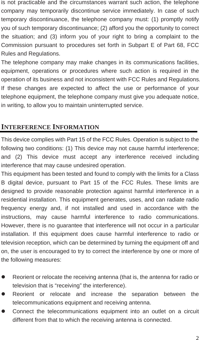 2is not practicable and the circumstances warrant such action, the telephone company may temporarily discontinue service immediately. In case of such temporary discontinuance, the telephone company must: (1) promptly notify you of such temporary discontinuance; (2) afford you the opportunity to correct the situation; and (3) inform you of your right to bring a complaint to the Commission pursuant to procedures set forth in Subpart E of Part 68, FCC Rules and Regulations. The telephone company may make changes in its communications facilities, equipment, operations or procedures where such action is required in the operation of its business and not inconsistent with FCC Rules and Regulations. If these changes are expected to affect the use or performance of your telephone equipment, the telephone company must give you adequate notice, in writing, to allow you to maintain uninterrupted service. INTERFERENCE INFORMATION This device complies with Part 15 of the FCC Rules. Operation is subject to the following two conditions: (1) This device may not cause harmful interference; and (2) This device must accept any interference received including interference that may cause undesired operation. This equipment has been tested and found to comply with the limits for a Class B digital device, pursuant to Part 15 of the FCC Rules. These limits are designed to provide reasonable protection against harmful interference in a residential installation. This equipment generates, uses, and can radiate radio frequency energy and, if not installed and used in accordance with the instructions, may cause harmful interference to radio communications. However, there is no guarantee that interference will not occur in a particular installation. If this equipment does cause harmful interference to radio or television reception, which can be determined by turning the equipment off and on, the user is encouraged to try to correct the interference by one or more of the following measures: Reorient or relocate the receiving antenna (that is, the antenna for radio or television that is “receiving” the interference). Reorient or relocate and increase the separation between the telecommunications equipment and receiving antenna. Connect the telecommunications equipment into an outlet on a circuit different from that to which the receiving antenna is connected.